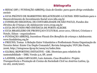 SENAC (SP) / FUNDAÇÃO ABRINQ, Guia de Gestão: para quem dirige entidades
sociais
GUIA PRÁTICO DE MARKETING RELACIONADO A CAUSAS. IDIS Instituto para o
Desenvolvimento do Investimento Social www.idis.org.br
CONSELHO REGIONAL DE CONTABILIDADE DE SÃO PAULO, Fundos dos
Direitos da Criança e do Adolescente www.crcsp.org.br
GUIA DO FUNDO PRÓ-INFÂNCIA DE PORTO ALEGRE
GUIA BRASILEIRO DE PRODUÇAO CULTURAL 2010-2011, Olivieri, Cristiane e
Natale, Edson - organizadores
FUNDAÇÃO ABRINQ, Incentivos Fiscais Em Benefício de criança e Adolescente.
www.fundabrinq.org.br
FREUND, Tomas A Relação Entre Voluntários e Profissionais Numa Organização do
Terceiro Setor: Existe Um Duplo Comando?, Revista Integração/ FGV,São Paulo,
2006, http://integracao.fgvsp.br/ano9/10/index.htm
GLOBAL REPORTING INITIATIVE - GRI. Diretrizes para relatório de
sustentabilidade – DRS, Versão 3.0, SP, 2006
LANDIM, Leilah.CARVALHO, Luiz Antonio. Caso Brasileiro: Projeto
Transparência e Prestação de Contas da Sociedade Civil na América Latina, (p.
02-26), 2006/2007.
Bibliografia
 