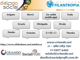 www.criando.net
11 – 982-083-790
11-2307-4495
michel@criando.net
danilo@socialprofit.com.br
http://www.slideshare.net/micfre12
Go raibh
maith agat
Thanks
Toda
Hvala
Gracias
Obrigado
MerciArigato
감사합니다Danke
Gracie
 