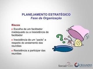 Riscos
Escolha de um facilitador
inadequado ou a inexistência de
facilitador
Inexistência de um “pacto” a
respeito do andamento das
reuniões
Resistência a participar das
reuniões
PLANEJAMENTO ESTRATÉGICO
Fase da Organização
 