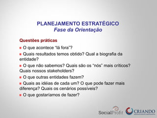 Questões práticas
O que acontece “lá fora”?
Quais resultados temos obtido? Qual a biografia da
entidade?
O que não sabemos? Quais são os “nós” mais críticos?
Quais nossos stakeholders?
O que outras entidades fazem?
Quais as idéias de cada um? O que pode fazer mais
diferença? Quais os cenários possíveis?
O que gostaríamos de fazer?
PLANEJAMENTO ESTRATÉGICO
Fase da Orientação
 