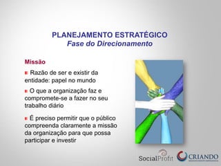 Missão
Razão de ser e existir da
entidade: papel no mundo
O que a organização faz e
compromete-se a fazer no seu
trabalho diário
É preciso permitir que o público
compreenda claramente a missão
da organização para que possa
participar e investir
PLANEJAMENTO ESTRATÉGICO
Fase do Direcionamento
 