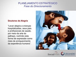 Doutores da Alegria
“Levar alegria a crianças
hospitalizadas, seus pais
e profissionais de saúde,
por meio da arte do
palhaço, nutrindo esta
forma de expressão como
meio de enriquecimento
da experiência humana”.
PLANEJAMENTO ESTRATÉGICO
Fase do Direcionamento
 