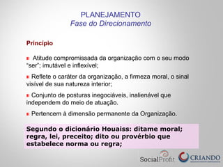 Princípio
Atitude compromissada da organização com o seu modo
“ser”; imutável e inflexível;
Reflete o caráter da organização, a firmeza moral, o sinal
visível de sua natureza interior;
Conjunto de posturas inegociáveis, inalienável que
independem do meio de atuação.
Pertencem à dimensão permanente da Organização.
PLANEJAMENTO
Fase do Direcionamento
Segundo o dicionário Houaiss: ditame moral;
regra, lei, preceito; dito ou provérbio que
estabelece norma ou regra;
 