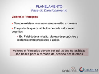Valores e Princípios
Sempre existem, mas nem sempre estão expressos
É importante que os atributos de cada valor sejam
descritos
ü  Ex: Fidelidade à missão: clareza de propósitos e
coerência entre propósitos e ações.
PLANEJAMENTO
Fase do Direcionamento
 