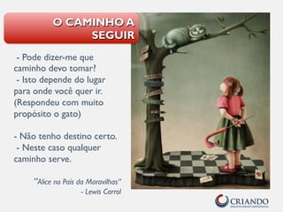 - Pode dizer-me que
caminho devo tomar?
- Isto depende do lugar
para onde você quer ir.
(Respondeu com muito
propósito o gato)
- Não tenho destino certo.
- Neste caso qualquer
caminho serve.
“Alice no País da Maravilhas”
- Lewis Carrol
O CAMINHO A
SEGUIR
 