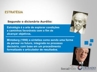 Estratégia é a arte de explorar condições
e caminhos favoráveis com o fim de
alcançar objetivos.
Segundo o dicionário Aurélio:
Mintzberg (1996) a sintetiza como sendo uma forma
de pensar no futuro, integrada no processo
decisório, com base em um procedimento
formalizado e articulador de resultados.
ESTRATÉGIA
 