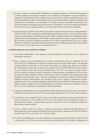 104 | Relatório de Inflação | Banco Central do Brasil | Março 2015
11. No que se refere à economia global, indicadores antecedentes apontam, no horizonte relevante para
a política monetária, crescimento compatível com a tendência em importantes economias maduras e
emergentes. Particularmente sobre a Europa, em que pesem ações de política monetária recentes, altas
taxas de desemprego, aliadas à consolidação fiscal e a incertezas políticas, constituem elementos de
contenção de investimentos e do crescimento. Em relação à política monetária, de modo geral, nas
economias maduras e emergentes prevalecem posturas acomodatícias.As taxas de inflação permanecem
em níveis baixos nas economias maduras e em níveis relativamente elevados nas emergentes.
 
12. O preço do barril de petróleo do tipo Brent recuou desde a reunião anterior do Copom e atingiu patamares
abaixo de US$50. Cabe ressaltar que a complexidade geopolítica que envolve o setor de petróleo tende a
acentuar o comportamento volátil dos preços, que é reflexo, também, da baixa previsibilidade de alguns
componentes da demanda global e oferta. Desde a reunião anterior do Copom, os preços internacionais
das commodities agrícolas e metálicas recuaram 8,63% e 5,04%, respectivamente. Por sua vez, o Índice
de Preços deAlimentos, calculado pela Organização das Nações Unidas paraAgricultura eAlimentação
(FAO), recuou 8,5% em doze meses até dezembro de 2014.
 
Avaliação prospectiva das tendências da inflação
 
13. Os choques identificados, e seus impactos, foram reavaliados de acordo com o novo conjunto de
informações disponível.
 
14. Para o conjunto de preços administrados por contrato e monitorados, projeta-se variação de 9,3% em
2015, ante 6,0% considerados na reunião do Copom de dezembro. Entre outros fatores, essa projeção
considera hipótese de elevação de 8% no preço da gasolina, em grande parte, reflexo de incidência
da Contribuição de Intervenção no Domínio Econômico (Cide) e da PIS/COFINS; de 3,0% no preço
do gás de bujão; de 0,6% nas tarifas de telefonia fixa; e de 27,6% nos preços da energia elétrica,
devido ao repasse às tarifas do custo de operações de financiamento, contratadas em 2014, da Conta
de Desenvolvimento Energético (CDE). Os itens para os quais se dispõe de mais informações foram
projetados individualmente e, para os demais, as projeções se baseiam em modelos de determinação
endógena de preços administrados, que consideram, entre outras variáveis, componentes sazonais,
inflação de preços livres e inflação medida pelo Índice Geral de Preços (IGP). Com base nesses modelos,
projeta-se, para o conjunto dos preços administrados por contrato e monitorados, variação de 5,1% em
2016, ante 5,2% considerados na reunião do Comitê de dezembro.
 
15.Atrajetória estimada para a taxa do swap pré-DI de 360 dias indica spread sobre a taxa Selic, no cenário de
referência, de 9 pontos base (p.b.) e de 19 p.b. para o quarto trimestre de 2015 e de 2016, respectivamente.
 
16. Considera-se como indicador fiscal o superavit primário estrutural que deriva das trajetórias de
superavit primário de 1,2% do PIB em 2015 e de 2% do PIB em 2016. Cabe destacar, ainda, que,
em determinado período, o impulso fiscal equivale à variação do superavit estrutural em relação ao
observado no período anterior.
 
17. Desde a última reunião do Copom, a mediana das projeções coletadas pelo Departamento de
Relacionamento com Investidores e Estudos Especiais (Gerin) para a variação do IPCAem 2015 passou
de 6,49% para 6,72% e, para 2016, de 5,70% para 5,60%.
 
18. O cenário de referência leva em conta as hipóteses de manutenção da taxa de câmbio em R$2,65/US$
e da taxa Selic em 11,75% ao ano (a.a.) em todo o horizonte relevante. Nesse cenário, a projeção para
 