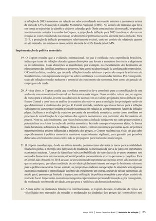 Março 2015 | Banco Central do Brasil | Relatório de Inflação | 105
a inflação de 2015 aumentou em relação ao valor considerado na reunião anterior e permanece acima
da meta de 4,5% fixada pelo Conselho Monetário Nacional (CMN). No cenário de mercado, que leva
em conta as trajetórias de câmbio e de juros coletadas pelo Gerin com analistas de mercado, no período
imediatamente anterior à reunião do Copom, a projeção de inflação para 2015 também se elevou em
relação ao valor considerado na reunião de dezembro e permanece acima da meta para a inflação. Para
2016, a projeção de inflação permaneceu relativamente estável, tanto no cenário de referência quanto
no de mercado, em ambos os casos, acima da meta de 4,5% fixada pelo CMN.
 
Implementação da política monetária
 
19. O Copom ressalta que a evidência internacional, no que é ratificada pela experiência brasileira,
indica que taxas de inflação elevadas geram distorções que levam a aumentos dos riscos e deprimem
os investimentos. Essas distorções se manifestam, por exemplo, no encurtamento dos horizontes de
planejamento das famílias, empresas e governos, bem como na deterioração da confiança de empresários.
O Comitê enfatiza, também, que taxas de inflação elevadas subtraem o poder de compra de salários e de
transferências, com repercussões negativas sobre a confiança e o consumo das famílias. Por conseguinte,
taxas de inflação elevadas reduzem o potencial de crescimento da economia, bem como de geração de
empregos e de renda.
 
20. À vista disso, o Copom avalia que a política monetária deve contribuir para a consolidação de um
ambiente macroeconômico favorável em horizontes mais longos. Nesse sentido, reitera que, no regime
de metas para a inflação, orienta suas decisões de acordo com os valores projetados para a inflação pelo
Banco Central e com base na análise de cenários alternativos para a evolução das principais variáveis
que determinam a dinâmica dos preços. O Comitê entende, também, que riscos baixos para a inflação
subjacente no curto prazo tendem a reduzir incertezas em relação ao comportamento futuro da inflação
plena, facilitam a avaliação de cenários por parte da autoridade monetária, assim como auxiliam no
processo de coordenação de expectativas dos agentes econômicos, em particular, dos formadores de
preços. Note-se, adicionalmente, que riscos baixos para a inflação subjacente no curto prazo tendem a
potencializar os efeitos das ações de política monetária, fazendo com que elas possam afetar, de forma
mais duradoura, a dinâmica da inflação plena no futuro. Embora reconheça que outras ações de política
macroeconômica podem influenciar a trajetória dos preços, o Copom reafirma sua visão de que cabe
especificamente à política monetária manter-se especialmente vigilante, para garantir que pressões
detectadas em horizontes mais curtos não se propaguem para horizontes mais longos.
 
21. O Copom considera que, desde sua última reunião, permaneceram elevados os riscos para a estabilidade
financeira global, a exemplo dos derivados de mudanças na inclinação da curva de juros em importantes
economias maduras. Apesar de identificar baixa probabilidade de ocorrência de eventos extremos nos
mercados financeiros internacionais, o Comitê pondera que o ambiente externo permanece complexo. Para
o Comitê, não obstante em 2014 as taxas de crescimento de importantes economias terem sido menores do
que se antecipava, prevalece tendência de atividade global mais intensa ao longo do horizonte relevante
para a política monetária. Nesse sentido, as perspectivas indicam recuperação da atividade em algumas
economias maduras e intensificação do ritmo de crescimento em outras, apesar de nessas economias, de
modo geral, permanecer limitado o espaço para utilização de política monetária e prevalecer cenário de
restrição fiscal. Importantes economias emergentes experimentam período de transição e, por conseguinte,
de moderação no ritmo de atividade, em que pese a resiliência da demanda doméstica.
 
22. Ainda sobre os mercados financeiros internacionais, o Copom destaca evidências de focos de
volatilidade nos mercados de moedas e moderação na dinâmica dos preços de commodities nos
 