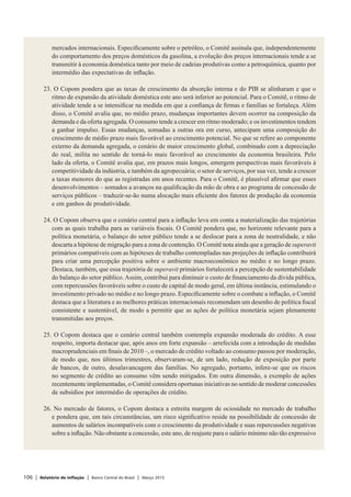106 | Relatório de Inflação | Banco Central do Brasil | Março 2015
mercados internacionais. Especificamente sobre o petróleo, o Comitê assinala que, independentemente
do comportamento dos preços domésticos da gasolina, a evolução dos preços internacionais tende a se
transmitir à economia doméstica tanto por meio de cadeias produtivas como a petroquímica, quanto por
intermédio das expectativas de inflação.
 
23. O Copom pondera que as taxas de crescimento da absorção interna e do PIB se alinharam e que o
ritmo de expansão da atividade doméstica este ano será inferior ao potencial. Para o Comitê, o ritmo de
atividade tende a se intensificar na medida em que a confiança de firmas e famílias se fortaleça. Além
disso, o Comitê avalia que, no médio prazo, mudanças importantes devem ocorrer na composição da
demanda e da oferta agregada. O consumo tende a crescer em ritmo moderado; e os investimentos tendem
a ganhar impulso. Essas mudanças, somadas a outras ora em curso, antecipam uma composição do
crescimento de médio prazo mais favorável ao crescimento potencial. No que se refere ao componente
externo da demanda agregada, o cenário de maior crescimento global, combinado com a depreciação
do real, milita no sentido de torná-lo mais favorável ao crescimento da economia brasileira. Pelo
lado da oferta, o Comitê avalia que, em prazos mais longos, emergem perspectivas mais favoráveis à
competitividade da indústria, e também da agropecuária; o setor de serviços, por sua vez, tende a crescer
a taxas menores do que as registradas em anos recentes. Para o Comitê, é plausível afirmar que esses
desenvolvimentos – somados a avanços na qualificação da mão de obra e ao programa de concessão de
serviços públicos – traduzir-se-ão numa alocação mais eficiente dos fatores de produção da economia
e em ganhos de produtividade.
 
24. O Copom observa que o cenário central para a inflação leva em conta a materialização das trajetórias
com as quais trabalha para as variáveis fiscais. O Comitê pondera que, no horizonte relevante para a
política monetária, o balanço do setor público tende a se deslocar para a zona de neutralidade, e não
descarta a hipótese de migração para a zona de contenção. O Comitê nota ainda que a geração de superavit
primários compatíveis com as hipóteses de trabalho contempladas nas projeções de inflação contribuirá
para criar uma percepção positiva sobre o ambiente macroeconômico no médio e no longo prazo.
Destaca, também, que essa trajetória de superavit primários fortalecerá a percepção de sustentabilidade
do balanço do setor público.Assim, contribui para diminuir o custo de financiamento da dívida pública,
com repercussões favoráveis sobre o custo de capital de modo geral, em última instância, estimulando o
investimento privado no médio e no longo prazo. Especificamente sobre o combate a inflação, o Comitê
destaca que a literatura e as melhores práticas internacionais recomendam um desenho de política fiscal
consistente e sustentável, de modo a permitir que as ações de política monetária sejam plenamente
transmitidas aos preços.
 
25. O Copom destaca que o cenário central também contempla expansão moderada do crédito. A esse
respeito, importa destacar que, após anos em forte expansão – arrefecida com a introdução de medidas
macroprudenciais em finais de 2010 –, o mercado de crédito voltado ao consumo passou por moderação,
de modo que, nos últimos trimestres, observaram-se, de um lado, redução de exposição por parte
de bancos, de outro, desalavancagem das famílias. No agregado, portanto, infere-se que os riscos
no segmento de crédito ao consumo vêm sendo mitigados. Em outra dimensão, a exemplo de ações
recentemente implementadas, o Comitê considera oportunas iniciativas no sentido de moderar concessões
de subsídios por intermédio de operações de crédito.
 
26. No mercado de fatores, o Copom destaca a estreita margem de ociosidade no mercado de trabalho
e pondera que, em tais circunstâncias, um risco significativo reside na possibilidade de concessão de
aumentos de salários incompatíveis com o crescimento da produtividade e suas repercussões negativas
sobre a inflação. Não obstante a concessão, este ano, de reajuste para o salário mínimo não tão expressivo
 