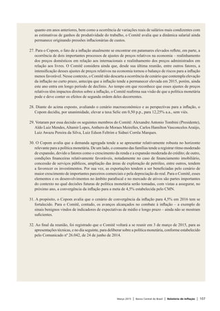 Março 2015 | Banco Central do Brasil | Relatório de Inflação | 107
quanto em anos anteriores, bem como a ocorrência de variações reais de salários mais condizentes com
as estimativas de ganhos de produtividade do trabalho, o Comitê avalia que a dinâmica salarial ainda
permanece originando pressões inflacionárias de custos.
 
27. Para o Copom, o fato de a inflação atualmente se encontrar em patamares elevados reflete, em parte, a
ocorrência de dois importantes processos de ajustes de preços relativos na economia – realinhamento
dos preços domésticos em relação aos internacionais e realinhamento dos preços administrados em
relação aos livres. O Comitê considera ainda que, desde sua última reunião, entre outros fatores, a
intensificação desses ajustes de preços relativos na economia tornou o balanço de riscos para a inflação
menos favorável. Nesse contexto, o Comitê não descarta a ocorrência de cenário que contempla elevação
da inflação no curto prazo, antecipa que a inflação tende a permanecer elevada em 2015, porém, ainda
este ano entra em longo período de declínio. Ao tempo em que reconhece que esses ajustes de preços
relativos têm impactos diretos sobre a inflação, o Comitê reafirma sua visão de que a política monetária
pode e deve conter os efeitos de segunda ordem deles decorrentes.
 
28. Diante do acima exposto, avaliando o cenário macroeconômico e as perspectivas para a inflação, o
Copom decidiu, por unanimidade, elevar a taxa Selic em 0,50 p.p., para 12,25% a.a., sem viés.
 
29. Votaram por essa decisão os seguintes membros do Comitê: Alexandre Antonio Tombini (Presidente),
Aldo Luiz Mendes,Altamir Lopes,Anthero de Moraes Meirelles, Carlos Hamilton VasconcelosAraújo,
Luiz Awazu Pereira da Silva, Luiz Edson Feltrim e Sidnei Corrêa Marques.
 
30. O Copom avalia que a demanda agregada tende a se apresentar relativamente robusta no horizonte
relevante para a política monetária. De um lado, o consumo das famílias tende a registrar ritmo moderado
de expansão, devido a fatores como o crescimento da renda e a expansão moderada do crédito; de outro,
condições financeiras relativamente favoráveis, notadamente no caso de financiamento imobiliário,
concessão de serviços públicos, ampliação das áreas de exploração de petróleo, entre outros, tendem
a favorecer os investimentos. Por sua vez, as exportações tendem a ser beneficiadas pelo cenário de
maior crescimento de importantes parceiros comerciais e pela depreciação do real. Para o Comitê, esses
elementos e os desenvolvimentos no âmbito parafiscal e no mercado de ativos são partes importantes
do contexto no qual decisões futuras de política monetária serão tomadas, com vistas a assegurar, no
próximo ano, a convergência da inflação para a meta de 4,5% estabelecida pelo CMN.
 
31. A propósito, o Copom avalia que o cenário de convergência da inflação para 4,5% em 2016 tem se
fortalecido. Para o Comitê, contudo, os avanços alcançados no combate à inflação – a exemplo de
sinais benignos vindos de indicadores de expectativas de médio e longo prazo – ainda não se mostram
suficientes.
 
32. Ao final da reunião, foi registrado que o Comitê voltará a se reunir em 3 de março de 2015, para as
apresentações técnicas, e no dia seguinte, para deliberar sobre a política monetária, conforme estabelecido
pelo Comunicado nº 26.042, de 24 de junho de 2014.
 