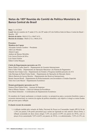 108 | Relatório de Inflação | Banco Central do Brasil | Março 2015
Notas da 189ª Reunião do Comitê de Política Monetária do
Banco Central do Brasil
Data: 3 e 4/3/2015
Local: Sala de reuniões do 8º andar (3/3) e do 20º andar (4/3) do Edifício-Sede do Banco Central do Brasil –
Brasília – DF
Horário de início: 16h10 (3/3) e 16h47 (4/3)
Horário de término: 19h44 (3/3) e 19h56 (4/3)
Presentes:
Membros do Copom
Alexandre Antonio Tombini – Presidente
Aldo Luiz Mendes
Altamir Lopes
Anthero de Moraes Meirelles
Luiz Awazu Pereira da Silva
Luiz Edson Feltrim
Sidnei Corrêa Marques
Chefes de Departamento (presentes em 3/3)
Bruno Walter Coelho Saraiva – Departamento de Assuntos Internacionais
Flávio Túlio Vilela – Departamento de Operações Bancárias e de Sistema de Pagamentos
Eduardo José Araújo Lima – Departamento de Estudos e Pesquisas (também presente em 4/3)
João Henrique de Paula Freitas Simão – Departamento de Operações do Mercado Aberto
Márcio Barreira de Ayrosa Moreira – Departamento das Reservas Internacionais
Renato Jansson Rosek – Departamento de Relacionamento com Investidores e Estudos Especiais
Tulio José Lenti Maciel – Departamento Econômico
 
Demais participantes (presentes em 3/3)
Gustavo Ênio Falcão Freire – Assessor de Imprensa
Otávio Ribeiro Damaso – Chefe de Gabinete da Presidência
Vera Maria Schneider – Coordenadora do Departamento Econômico
 
Os membros do Copom analisaram a evolução recente e as perspectivas para a economia brasileira e para a
economia internacional, no contexto do regime de política monetária, cujo objetivo é atingir as metas fixadas
pelo governo para a inflação.
 
Evolução recente da economia
 
1. A inflação medida pela variação do Índice Nacional de Preços ao Consumidor Amplo (IPCA) foi de
1,24% em janeiro, 0,46 ponto percentual (p.p.) acima da registrada no mês anterior. Dessa forma, a
inflação acumulada em doze meses atingiu 7,14% em janeiro (5,59% em janeiro de 2014), com os
preços livres aumentando 7,01% (6,65% em janeiro de 2014), e os administrados, 7,55% (2,15% em
 