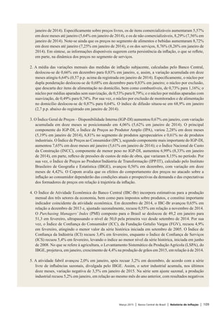 Março 2015 | Banco Central do Brasil | Relatório de Inflação | 109
janeiro de 2014). Especificamente sobre preços livres, os de itens comercializáveis aumentaram 5,57%
em doze meses até janeiro (5,64% em janeiro de 2014), e os de não comercializáveis, 8,29% (7,56% em
janeiro de 2014). Note-se ainda que os preços no segmento de alimentos e bebidas aumentaram 8,72%
em doze meses até janeiro (7,25% em janeiro de 2014), e os dos serviços, 8,76% (8,26% em janeiro de
2014). Em síntese, as informações disponíveis sugerem certa persistência da inflação, o que se reflete,
em parte, na dinâmica dos preços no segmento de serviços.
 
2. A média das variações mensais das medidas de inflação subjacente, calculadas pelo Banco Central,
deslocou-se de 0,66% em dezembro para 0,83% em janeiro, e, assim, a variação acumulada em doze
meses atingiu 6,64% (0,57 p.p. acima da registrada em janeiro de 2014). Especificamente, o núcleo por
dupla ponderação deslocou-se de 0,68% em dezembro para 0,83% em janeiro; o núcleo por exclusão,
que descarta dez itens de alimentação no domicílio, bem como combustíveis, de 0,73% para 1,16%; o
núcleo por médias aparadas sem suavização, de 0,53% para 0,79%; e o núcleo por médias aparadas com
suavização, de 0,49% para 0,74%. Por sua vez, o núcleo por exclusão de monitorados e de alimentação
no domicílio deslocou-se de 0,87% para 0,64%. O índice de difusão situou-se em 68,9% em janeiro
(2,7 p.p. abaixo do registrado em janeiro de 2014).
 
3. O Índice Geral de Preços – Disponibilidade Interna (IGP-DI) aumentou 0,67% em janeiro, com variação
acumulada em doze meses se posicionando em 4,06% (5,62% em janeiro de 2014). O principal
componente do IGP-DI, o Índice de Preços ao Produtor Amplo (IPA), variou 2,28% em doze meses
(5,19% em janeiro de 2014), 6,81% no segmento de produtos agropecuários e 0,61% no de produtos
industriais. O Índice de Preços ao Consumidor (IPC), segundo componente mais importante do IGP-DI,
aumentou 7,65% em doze meses até janeiro (5,61% em janeiro de 2014); e o Índice Nacional de Custo
da Construção (INCC), componente de menor peso no IGP-DI, aumentou 6,99% (8,33% em janeiro
de 2014), em parte, reflexo de pressões de custos de mão de obra, que variaram 8,15% no período. Por
sua vez, o Índice de Preços ao Produtor/Indústria de Transformação (IPP/IT), calculado pelo Instituto
Brasileiro de Geografia e Estatística (IBGE), avançou 0,56% em dezembro, com variação em doze
meses de 4,42%. O Copom avalia que os efeitos do comportamento dos preços no atacado sobre a
inflação ao consumidor dependerão das condições atuais e prospectivas da demanda e das expectativas
dos formadores de preços em relação à trajetória da inflação.
 
4. O Índice de Atividade Econômica do Banco Central (IBC-Br) incorpora estimativas para a produção
mensal dos três setores da economia, bem como para impostos sobre produtos, e constitui importante
indicador coincidente da atividade econômica. Em dezembro de 2014, o IBC-Br avançou 0,65% em
relação a dezembro de 2013 e, ajustado sazonalmente, recuou 0,55% em relação a novembro de 2014.
O Purchasing Managers’ Index (PMI) composto para o Brasil se deslocou de 49,2 em janeiro para
51,3 em fevereiro, ultrapassando o nível de 50,0 pela primeira vez desde setembro de 2014. Por sua
vez, o Índice de Confiança do Consumidor (ICC), da Fundação Getulio Vargas (FGV), recuou 4,9%
em fevereiro, atingindo o menor valor da série histórica iniciada em setembro de 2005. O Índice de
Confiança da Indústria (ICI) recuou 3,4% em fevereiro, enquanto o Índice de Confiança de Serviços
(ICS) recuou 5,4% em fevereiro, levando o índice ao menor nível da série histórica, iniciada em junho
de 2008. No que se refere à agricultura, o Levantamento Sistemático da Produção Agrícola (LSPA), do
IBGE, projetava, em janeiro, crescimento de 4,4% na produção de grãos em 2015, em relação à de 2014.
 
5. A atividade fabril avançou 2,0% em janeiro, após recuar 3,2% em dezembro, de acordo com a série
livre de influências sazonais, divulgada pelo IBGE. Assim, o setor industrial acumula, nos últimos
doze meses, variação negativa de 3,5% em janeiro de 2015. Na série sem ajuste sazonal, a produção
industrial recuou 5,2% em janeiro, em relação ao mesmo mês do ano anterior, com resultados negativos
 