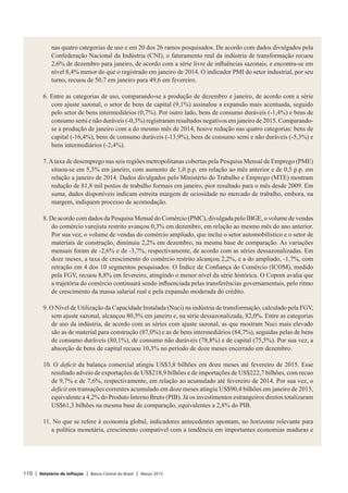110 | Relatório de Inflação | Banco Central do Brasil | Março 2015
nas quatro categorias de uso e em 20 dos 26 ramos pesquisados. De acordo com dados divulgados pela
Confederação Nacional da Indústria (CNI), o faturamento real da indústria de transformação recuou
2,6% de dezembro para janeiro, de acordo com a série livre de influências sazonais, e encontra-se em
nível 8,4% menor do que o registrado em janeiro de 2014. O indicador PMI do setor industrial, por seu
turno, recuou de 50,7 em janeiro para 49,6 em fevereiro.
 
6. Entre as categorias de uso, comparando-se a produção de dezembro e janeiro, de acordo com a série
com ajuste sazonal, o setor de bens de capital (9,1%) assinalou a expansão mais acentuada, seguido
pelo setor de bens intermediários (0,7%). Por outro lado, bens de consumo duráveis (-1,4%) e bens de
consumo semi e não duráveis (-0,3%) registraram resultados negativos em janeiro de 2015. Comparando-
se a produção de janeiro com a do mesmo mês de 2014, houve redução nas quatro categorias: bens de
capital (-16,4%), bens de consumo duráveis (-13,9%), bens de consumo semi e não duráveis (-5,3%) e
bens intermediários (-2,4%).
 
7.Ataxa de desemprego nas seis regiões metropolitanas cobertas pela Pesquisa Mensal de Emprego (PME)
situou-se em 5,3% em janeiro, com aumento de 1,0 p.p. em relação ao mês anterior e de 0,5 p.p. em
relação a janeiro de 2014. Dados divulgados pelo Ministério do Trabalho e Emprego (MTE) mostram
redução de 81,8 mil postos de trabalho formais em janeiro, pior resultado para o mês desde 2009. Em
suma, dados disponíveis indicam estreita margem de ociosidade no mercado de trabalho, embora, na
margem, indiquem processo de acomodação.
 
8. De acordo com dados da Pesquisa Mensal do Comércio (PMC), divulgada pelo IBGE, o volume de vendas
do comércio varejista restrito avançou 0,3% em dezembro, em relação ao mesmo mês do ano anterior.
Por sua vez, o volume de vendas do comércio ampliado, que inclui o setor automobilístico e o setor de
materiais de construção, diminuiu 2,2% em dezembro, na mesma base de comparação. As variações
mensais foram de -2,6% e de -3,7%, respectivamente, de acordo com as séries dessazonalizadas. Em
doze meses, a taxa de crescimento do comércio restrito alcançou 2,2%, e a do ampliado, -1,7%, com
retração em 4 dos 10 segmentos pesquisados. O Índice de Confiança do Comércio (ICOM), medido
pela FGV, recuou 8,8% em fevereiro, atingindo o menor nível da série histórica. O Copom avalia que
a trajetória do comércio continuará sendo influenciada pelas transferências governamentais, pelo ritmo
de crescimento da massa salarial real e pela expansão moderada do crédito.
 
9. O Nível de Utilização da Capacidade Instalada (Nuci) na indústria de transformação, calculado pela FGV,
sem ajuste sazonal, alcançou 80,5% em janeiro e, na série dessazonalizada, 82,0%. Entre as categorias
de uso da indústria, de acordo com as séries com ajuste sazonal, as que mostram Nuci mais elevado
são as de material para construção (87,0%) e as de bens intermediários (84,7%), seguidas pelas de bens
de consumo duráveis (80,1%), de consumo não duráveis (78,8%) e de capital (75,5%). Por sua vez, a
absorção de bens de capital recuou 10,3% no período de doze meses encerrado em dezembro.
 
10. O deficit da balança comercial atingiu US$3,8 bilhões em doze meses até fevereiro de 2015. Esse
resultado adveio de exportações de US$218,9 bilhões e de importações de US$222,7 bilhões, com recuo
de 9,7% e de 7,6%, respectivamente, em relação ao acumulado até fevereiro de 2014. Por sua vez, o
deficit em transações correntes acumulado em doze meses atingiu US$90,4 bilhões em janeiro de 2015,
equivalente a 4,2% do Produto Interno Bruto (PIB). Já os investimentos estrangeiros diretos totalizaram
US$61,3 bilhões na mesma base de comparação, equivalentes a 2,8% do PIB.
 
11. No que se refere à economia global, indicadores antecedentes apontam, no horizonte relevante para
a política monetária, crescimento compatível com a tendência em importantes economias maduras e
 