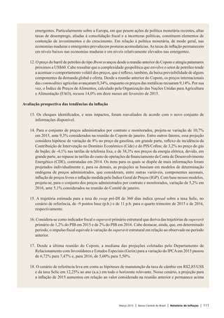 Março 2015 | Banco Central do Brasil | Relatório de Inflação | 111
emergentes. Particularmente sobre a Europa, em que pesem ações de política monetária recentes, altas
taxas de desemprego, aliadas à consolidação fiscal e a incertezas políticas, constituem elementos de
contenção de investimentos e do crescimento. Em relação à política monetária, de modo geral, nas
economias maduras e emergentes prevalecem posturas acomodatícias.As taxas de inflação permanecem
em níveis baixos nas economias maduras e em níveis relativamente elevados nas emergentes.
 
12. O preço do barril de petróleo do tipo Brent avançou desde a reunião anterior do Copom e atingiu patamares
próximos a US$60. Cabe ressaltar que a complexidade geopolítica que envolve o setor de petróleo tende
a acentuar o comportamento volátil dos preços, que é reflexo, também, da baixa previsibilidade de alguns
componentes da demanda global e oferta. Desde a reunião anterior do Copom, os preços internacionais
das commodities agrícolas avançaram 0,34%, enquanto os preços das metálicas recuaram 9,14%. Por sua
vez, o Índice de Preços de Alimentos, calculado pela Organização das Nações Unidas para Agricultura
e Alimentação (FAO), recuou 14,0% em doze meses até fevereiro de 2015.
 
Avaliação prospectiva das tendências da inflação
 
13. Os choques identificados, e seus impactos, foram reavaliados de acordo com o novo conjunto de
informações disponível.
 
14. Para o conjunto de preços administrados por contrato e monitorados, projeta-se variação de 10,7%
em 2015, ante 9,3% considerados na reunião do Copom de janeiro. Entre outros fatores, essa projeção
considera hipótese de variação de 8% no preço da gasolina, em grande parte, reflexo de incidência da
Contribuição de Intervenção no Domínio Econômico (Cide) e do PIS/Cofins; de 3,2% no preço do gás
de bujão; de -4,1% nas tarifas de telefonia fixa; e de 38,3% nos preços da energia elétrica, devido, em
grande parte, ao repasse às tarifas do custo de operações de financiamento da Conta de Desenvolvimento
Energético (CDE), contratadas em 2014. Os itens para os quais se dispõe de mais informações foram
projetados individualmente e, para os demais, as projeções se baseiam em modelos de determinação
endógena de preços administrados, que consideram, entre outras variáveis, componentes sazonais,
inflação de preços livres e inflação medida pelo Índice Geral de Preços (IGP). Com base nesses modelos,
projeta-se, para o conjunto dos preços administrados por contrato e monitorados, variação de 5,2% em
2016, ante 5,1% considerados na reunião do Comitê de janeiro.
 
15. A trajetória estimada para a taxa do swap pré-DI de 360 dias indica spread sobre a taxa Selic, no
cenário de referência, de -9 pontos base (p.b.) e de 11 p.b. para o quarto trimestre de 2015 e de 2016,
respectivamente.
 
16. Considera-se como indicador fiscal o superavit primário estrutural que deriva das trajetórias de superavit
primário de 1,2% do PIB em 2015 e de 2% do PIB em 2016. Cabe destacar, ainda, que, em determinado
período, o impulso fiscal equivale à variação do superavit estrutural em relação ao observado no período
anterior.
 
17. Desde a última reunião do Copom, a mediana das projeções coletadas pelo Departamento de
Relacionamento com Investidores e Estudos Especiais (Gerin) para a variação do IPCAem 2015 passou
de 6,72% para 7,47% e, para 2016, de 5,60% para 5,50%.
 
18. O cenário de referência leva em conta as hipóteses de manutenção da taxa de câmbio em R$2,85/US$
e da taxa Selic em 12,25% ao ano (a.a.) em todo o horizonte relevante. Nesse cenário, a projeção para
a inflação de 2015 aumentou em relação ao valor considerado na reunião anterior e permanece acima
 
