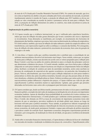 112 | Relatório de Inflação | Banco Central do Brasil | Março 2015
da meta de 4,5% fixada pelo Conselho Monetário Nacional (CMN). No cenário de mercado, que leva
em conta as trajetórias de câmbio e de juros coletadas pelo Gerin com analistas de mercado, no período
imediatamente anterior à reunião do Copom, a projeção de inflação para 2015 também se elevou em
relação ao valor considerado na reunião de janeiro e permanece acima da meta para a inflação. Para
2016, as projeções de inflação diminuíram em ambos os cenários, mas ainda encontram-se acima da
meta de 4,5% fixada pelo CMN.
 
Implementação da política monetária
 
19. O Copom ressalta que a evidência internacional, no que é ratificada pela experiência brasileira,
indica que taxas de inflação elevadas geram distorções que levam a aumentos dos riscos e deprimem
os investimentos. Essas distorções se manifestam, por exemplo, no encurtamento dos horizontes de
planejamento das famílias, empresas e governos, bem como na deterioração da confiança de empresários.
O Comitê enfatiza, também, que taxas de inflação elevadas subtraem o poder de compra de salários e de
transferências, com repercussões negativas sobre a confiança e o consumo das famílias. Por conseguinte,
taxas de inflação elevadas reduzem o potencial de crescimento da economia, bem como de geração de
empregos e de renda.
 
20. À vista disso, o Copom avalia que a política monetária deve contribuir para a consolidação de um
ambiente macroeconômico favorável em horizontes mais longos. Nesse sentido, reitera que, no regime
de metas para a inflação, orienta suas decisões de acordo com os valores projetados para a inflação pelo
Banco Central e com base na análise de cenários alternativos para a evolução das principais variáveis
que determinam a dinâmica dos preços. O Comitê entende, também, que riscos baixos para a inflação
subjacente no curto prazo tendem a reduzir incertezas em relação ao comportamento futuro da inflação
plena, facilitam a avaliação de cenários por parte da autoridade monetária, assim como auxiliam no
processo de coordenação de expectativas dos agentes econômicos, em particular, dos formadores de
preços. Note-se, adicionalmente, que riscos baixos para a inflação subjacente no curto prazo tendem a
potencializar os efeitos das ações de política monetária, fazendo com que elas possam afetar, de forma
mais duradoura, a dinâmica da inflação plena no futuro. Embora reconheça que outras ações de política
macroeconômica podem influenciar a trajetória dos preços, o Copom reafirma sua visão de que cabe
especificamente à política monetária manter-se especialmente vigilante, para garantir que pressões
detectadas em horizontes mais curtos não se propaguem para horizontes mais longos.
 
21. O Copom considera que, desde sua última reunião, permaneceram elevados os riscos para a estabilidade
financeira global, a exemplo dos derivados de mudanças na inclinação da curva de juros em importantes
economias maduras. Apesar de identificar baixa probabilidade de ocorrência de eventos extremos nos
mercados financeiros internacionais, o Comitê pondera que o ambiente externo permanece complexo.
Para o Comitê, não obstante em 2014 as taxas de crescimento de importantes economias terem sido
menores do que se antecipava, prevalece tendência de atividade global mais intensa ao longo do
horizonte relevante para a política monetária. Nesse sentido, as perspectivas indicam recuperação da
atividade em algumas economias maduras e intensificação do ritmo de crescimento em outras, apesar de
nessas economias, de modo geral, permanecer limitado o espaço para utilização de política monetária
e prevalecer cenário de restrição fiscal. Importantes economias emergentes experimentam período de
transição e, por conseguinte, de moderação no ritmo de atividade, em que pese a resiliência da demanda
doméstica.
 
22.Ainda sobre os mercados financeiros internacionais, o Copom destaca evidências de focos de volatilidade
nos mercados de moedas e moderação na dinâmica dos preços de commodities. Especificamente sobre
 