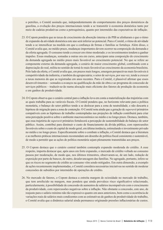 Março 2015 | Banco Central do Brasil | Relatório de Inflação | 113
o petróleo, o Comitê assinala que, independentemente do comportamento dos preços domésticos da
gasolina, a evolução dos preços internacionais tende a se transmitir à economia doméstica tanto por
meio de cadeias produtivas como a petroquímica, quanto por intermédio das expectativas de inflação.
 
23. O Copom pondera que as taxas de crescimento da absorção interna e do PIB se alinharam e que o ritmo
de expansão da atividade doméstica este ano será inferior ao potencial. Para o Comitê, o ritmo de atividade
tende a se intensificar na medida em que a confiança de firmas e famílias se fortaleça. Além disso, o
Comitê avalia que, no médio prazo, mudanças importantes devem ocorrer na composição da demanda e
da oferta agregada. O consumo tende a crescer em ritmo moderado; e os investimentos tendem a ganhar
impulso. Essas mudanças, somadas a outras ora em curso, antecipam uma composição do crescimento
da demanda agregada no médio prazo mais favorável ao crescimento potencial. No que se refere ao
componente externo da demanda agregada, o cenário de maior crescimento global, combinado com a
depreciação do real, milita no sentido de torná-lo mais favorável ao crescimento da economia brasileira.
Pelo lado da oferta, o Comitê avalia que, em prazos mais longos, emergem perspectivas mais favoráveis à
competitividade da indústria, e também da agropecuária; o setor de serviços, por sua vez, tende a crescer
a taxas menores do que as registradas em anos recentes. Para o Comitê, é plausível afirmar que esses
desenvolvimentos – somados a avanços na qualificação da mão de obra e ao programa de concessão de
serviços públicos – traduzir-se-ão numa alocação mais eficiente dos fatores de produção da economia
e em ganhos de produtividade.
 
24. O Copom observa que o cenário central para a inflação leva em conta a materialização das trajetórias com
as quais trabalha para as variáveis fiscais. O Comitê pondera que, no horizonte relevante para a política
monetária, o balanço do setor público tende a se deslocar para a zona de neutralidade, e não descarta a
hipótese de migração para a zona de contenção. O Comitê nota ainda que a geração de superavit primários
compatíveis com as hipóteses de trabalho contempladas nas projeções de inflação contribuirá para criar
uma percepção positiva sobre o ambiente macroeconômico no médio e no longo prazo. Destaca, também,
que essa trajetória de superavit primários fortalecerá a percepção de sustentabilidade do balanço do setor
público. Assim, contribui para diminuir o custo de financiamento da dívida pública, com repercussões
favoráveis sobre o custo de capital de modo geral, em última instância, estimulando o investimento privado
no médio e no longo prazo. Especificamente sobre o combate a inflação, o Comitê destaca que a literatura
e as melhores práticas internacionais recomendam um desenho de política fiscal consistente e sustentável,
de modo a permitir que as ações de política monetária sejam plenamente transmitidas aos preços.
 
25. O Copom destaca que o cenário central também contempla expansão moderada do crédito. A esse
respeito, importa destacar que, após anos em forte expansão, o mercado de crédito voltado ao consumo
passou por moderação, de modo que, nos últimos trimestres, observaram-se, de um lado, redução de
exposição por parte de bancos, de outro, desalavancagem das famílias. No agregado, portanto, infere-se
que os riscos no segmento de crédito ao consumo vêm sendo mitigados. Em outra dimensão, a exemplo
de ações recentemente implementadas, o Comitê considera necessárias iniciativas no sentido de moderar
concessões de subsídios por intermédio de operações de crédito.
 
26. No mercado de fatores, o Copom destaca a estreita margem de ociosidade no mercado de trabalho,
que tem arrefecido na margem, mas pondera que ainda prevalece risco significativo relacionado,
particularmente, à possibilidade de concessão de aumentos de salários incompatíveis com o crescimento
da produtividade, com repercussões negativas sobre a inflação. Não obstante a concessão, este ano, de
reajuste para o salário mínimo não tão expressivo quanto em anos anteriores, bem como a ocorrência de
variações reais de salários mais condizentes com as estimativas de ganhos de produtividade do trabalho,
o Comitê avalia que a dinâmica salarial ainda permanece originando pressões inflacionárias de custos.
 
 