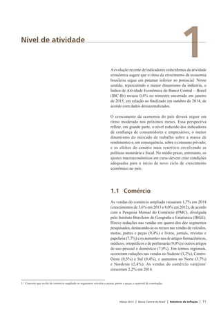 Março 2015 | Banco Central do Brasil | Relatório de Inflação | 11
1Nível de atividade
Aevolução recente de indicadores coincidentes da atividade
econômica sugere que o ritmo de crescimento da economia
brasileira segue em patamar inferior ao potencial. Nesse
sentido, repercutindo o menor dinamismo da indústria, o
Índice de Atividade Econômica do Banco Central – Brasil
(IBC-Br) recuou 0,4% no trimestre encerrado em janeiro
de 2015, em relação ao finalizado em outubro de 2014, de
acordo com dados dessazonalizados.
O crescimento da economia do país deverá seguir em
ritmo moderado nos próximos meses. Essa perspectiva
reflete, em grande parte, o nível reduzido dos indicadores
de confiança de consumidores e empresários; o menor
dinamismo do mercado de trabalho sobre a massa de
rendimentos e, em consequência, sobre o consumo privado;
e os efeitos do cenário mais restritivo envolvendo as
políticas monetária e fiscal. No médio prazo, entretanto, os
ajustes macroeconômicos em curso devem criar condições
adequadas para o início de novo ciclo de crescimento
econômico no país.
1.1	Comércio
As vendas do comércio ampliado recuaram 1,7% em 2014
(crescimentos de 3,6% em 2013 e 8,0% em 2012), de acordo
com a Pesquisa Mensal do Comércio (PMC), divulgada
pelo Instituto Brasileiro de Geografia e Estatística (IBGE).
Houve reduções nas vendas em quatro dos dez segmentos
pesquisados, destacando-se os recuos nas vendas de veículos,
motos, partes e peças (9,4%) e livros, jornais, revistas e
papelaria (7,7%) e os aumentos nas de artigos farmacêuticos,
médicos, ortopédicos e de perfumaria (9,0%) e outros artigos
de uso pessoal e doméstico (7,9%). Em termos regionais,
ocorreram reduções nas vendas no Sudeste (3,2%), Centro-
Oeste (0,5%) e Sul (0,4%), e aumentos no Norte (3,7%)
e Nordeste (2,4%). As vendas do comércio varejista1
cresceram 2,2% em 2014.
1/	 Conceito que exclui do comércio ampliado os segmentos veículos e motos, partes e peças, e material de construção.
 