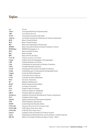 Março 2015 | Banco Central do Brasil | Relatório de Inflação | 119
Siglas
a.a.	 Ao ano
Abras	 Associação Brasileira de Supermercados
ABS	 Asset-Backed Security
ACSP	 Associação Comercial de São Paulo
Anfavea	 Associação Nacional dos Fabricantes de Veículos Automotores
BCB	 Banco Central do Brasil
BCE	 Banco Central Europeu
BIS	 Banco de Compensações Internacionais
BNDES	 Banco Nacional de Desenvolvimento Econômico e Social
BNDESpar	 BNDES Participações S. A.
BNS	 Banco Nacional da Suíça
BoJ	 Banco do Japão
BPC	 Banco do Povo da China
CAC 40	 Cotation Assistée em Continue
Caged	 Cadastro Geral de Empregados e Desempregados
CBE	 Capitais Brasileiros no Exterior
Cide	 Contribuição de Intervenção no Domínio Econômico
CMN	 Conselho Monetário Nacional
CNAE	 Classificação Nacional das Atividades Econômicas
Cofins	 Contribuição para o Financiamento da Seguridade Social
Copom	 Comitê de Política Monetária
CRB	 Commodity Research Bureau
CVM	 Comissão de Valores Mobiliários
DAX	 Deutscher Aktienindex
DI	 Depósito Interfinanceiro
DLSP	 Dívida Líquida do Setor Público
ETF	 Exchange-traded funds
EUA	 Estados Unidos da América
FAT	 Fundo de Amparo ao Trabalhador
FBCF	 Formação Bruta de Capital Fixo
Fenabrave	 Federação Nacional da Distribuição de Veículos Automotores
FGV	 Fundação Getulio Vargas
Finame	 Agência Especial de Financiamento Industrial
FMI	 Fundo Monetário Internacional
FOMC	 Comitê Federal de Mercado Aberto
FTSE 100	 Financial Times Securities Exchange Index
FTSE MIB	 FTSE Milano Italia Borsa Index
FTSE/JSE	 FTSE/JSE Africa Index Series
Funcex	 Fundação Centro de Estudos do Comércio Exterior
Gerin	 Departamento de Relacionamento com Investidores e Estudos Especiais
IBC-Br	 Índice de Atividade Econômica do Banco Central – Brasil
 