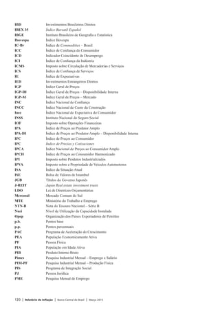 120 | Relatório de Inflação | Banco Central do Brasil | Março 2015
IBD	 Investimentos Brasileiros Diretos
IBEX 35	 Índice Bursatil Español
IBGE	 Instituto Brasileiro de Geografia e Estatística
Ibovespa	 Índice Bovespa
IC-Br	 Índice de Commodities – Brasil
ICC	 Índice de Confiança do Consumidor
ICD	 Indicador Coincidente de Desemprego
ICI	 Índice de Confiança da Indústria
ICMS	 Imposto sobre Circulação de Mercadorias e Serviços
ICS	 Índice de Confiança de Serviços
IE	 Índice de Expectativas
IED	 Investimentos Estrangeiros Diretos
IGP	 Índice Geral de Preços
IGP-DI	 Índice Geral de Preços – Disponibilidade Interna
IGP-M	 Índice Geral de Preços – Mercado
INC	 Índice Nacional de Confiança
INCC	 Índice Nacional de Custo da Construção
Inec	 Índice Nacional de Expectativa do Consumidor
INSS	 Instituto Nacional do Seguro Social
IOF	 Imposto sobre Operações Financeiras
IPA	 Índice de Preços ao Produtor Amplo
IPA-DI	 Índice de Preços ao Produtor Amplo – Disponibilidade Interna
IPC	 Índice de Preços ao Consumidor
IPC 	 Índice de Precios y Cotizaciones
IPCA	 Índice Nacional de Preços ao Consumidor Amplo
IPCH	 Índice de Preços ao Consumidor Harmonizado
IPI	 Imposto sobre Produtos Industrializados
IPVA	 Imposto sobre a Propriedade de Veículos Automotores
ISA	 Índice da Situação Atual
ISE	 Bolsa de Valores de Istambul
JGB	 Títulos do Governo Japonês
J-REIT	 Japan Real estate investment trusts
LDO	 Lei de Diretrizes Orçamentárias
Mercosul	 Mercado Comum do Sul
MTE	 Ministério do Trabalho e Emprego
NTN-B	 Nota do Tesouro Nacional – Série B
Nuci	 Nível de Utilização da Capacidade Instalada
Opep	 Organização dos Países Exportadores de Petróleo
p.b.	 Pontos base
p.p.	 Pontos percentuais
PAC	 Programa de Aceleração do Crescimento
PEA	 População Economicamente Ativa
PF	 Pessoa Física
PIA	 População em Idade Ativa
PIB	 Produto Interno Bruto
Pimes	 Pesquisa Industrial Mensal – Emprego e Salário
PIM-PF	 Pesquisa Industrial Mensal – Produção Física
PIS	 Programa de Integração Social
PJ	 Pessoa Jurídica
PME	 Pesquisa Mensal de Emprego
 