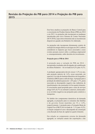 20 | Relatório de Inflação | Banco Central do Brasil | Março 2015
Este boxe atualiza as projeções do Banco Central para
o crescimento do Produto Interno Bruto (PIB) em 2014
e em 2015. As projeções não incorporam as mudanças
introduzidas pelo novo Sistema de Contas Nacionais
(SCN-2010), cujas séries trimestrais não se encontravam
disponíveis quando este Relatório foi elaborado.
As projeções não incorporam diretamente cenário de
restrição de energia elétrica ou de água em 2015, embora
considerem os impactos que riscos associados a esses
eventos possam exercer sobre a confiança empresarial
e, consequentemente, sobre decisões de investimento.
Projeção para o PIB de 2014
A projeção para a variação do PIB em 2014 –
incorporados resultados não divulgados até a publicação
do último Relatório – foi revisada de 0,2% para -0,1%.
A produção agropecuária deverá crescer 1,3% no ano,
ante projeção anterior de 1,4%, recuo associado, em
especial, à revisão do Instituto Brasileiro de Geografia e
Estatística (IBGE) para a safra de trigo.Aprojeção para a
produção da indústria passou de -1,4% para -1,7%, piora
associada ao desempenho negativo das indústrias de
transformação e da construção civil no quarto trimestre.
O crescimento anual projetado para o setor de serviços
atinge 0,6% (0,7% na estimativa anterior), destacando-
se as revisões negativas nas projeções para comércio e
transportes.
No âmbito dos componentes domésticos da demanda
agregada, as projeções para os consumos das famílias
e do governo foram mantidas em 1% e 1,8%,
respectivamente. A projeção para a Formação Bruta de
Capital Fixo (FBCF) foi revisada de -7,1% para -8,2%,
evolução compatível com o desempenho da construção
e da absorção de bens de capital no quarto trimestre.
Em relação ao componente externo da demanda
agregada, as variações anuais das exportações e das
Revisão da Projeção do PIB para 2014 e Projeção do PIB para
2015
 