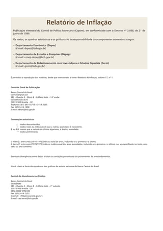 Relatório de Inflação
Publicação trimestral do Comitê de Política Monetária (Copom), em conformidade com o Decreto nº 3.088, de 21 de
junho de 1999.
Os textos, os quadros estatísti­cos e os gráficos são de responsabilidade dos componentes nomeados a seguir.
–	Departamento Econômico (Depec)
	(E-mail: depec@bcb.gov.br)
–	Departamento de Estudos e Pesquisas (Depep)
	(E-mail: conep.depep@bcb.gov.br)
–	Departamento de Relacionamento com Investidores e Estudos Especiais (Gerin)
	(E-mail: gerin@bcb.gov.br)
É permitida a reprodução das matérias, desde que mencionada a fonte: Relatório de Inflação, volume 17, nº 1.
Controle Geral de Publicações
Banco Central do Brasil
Comun/Dipiv/Coivi
SBS – Quadra 3 – Bloco B – Edifício-Sede – 14º andar
Caixa Postal 8.670
70074-900 Brasília – DF
Telefones: (61) 3414-3710 e 3414-3565
Fax: (61) 3414-1898
E-mail: editor@bcb.gov.br
Convenções estatísticas
...	 dados desconhecidos.
-	 dados nulos ou indicação de que a rubrica assinalada é inexistente.
0 ou 0,0	 menor que a metade do último algarismo, à direita, assinalado.
*	 dados preliminares.
O hífen (-) entre anos (1970-1975) indica o total de anos, incluindo-se o primeiro e o último.
A barra (/) entre anos (1970/1975) indica a média anual dos anos assinalados, incluindo-se o primeiro e o último, ou, se especificado no texto, ano-
safra ou ano-convênio.
Eventuais divergências entre dados e totais ou variações percentuais são provenientes de arredondamentos.
Não é citada a fonte dos quadros e dos gráficos de autoria exclusiva do Banco Central do Brasil.
Central de Atendimento ao Público
Banco Central do Brasil
Deati/Diate
SBS – Quadra 3 – Bloco B – Edifício-Sede – 2º subsolo
70074-900 Brasília – DF
DDG: 0800 9792345
Fax: (61) 3414-2553
Internet: <http//www.bcb.gov.br>
E-mail: cap.secre@bcb.gov.br
 