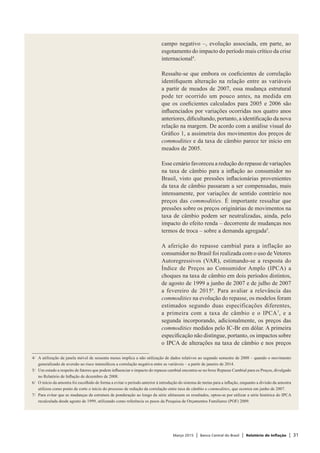 Março 2015 | Banco Central do Brasil | Relatório de Inflação | 31
campo negativo –, evolução associada, em parte, ao
esgotamento do impacto do período mais crítico da crise
internacional4
.
Ressalte-se que embora os coeficientes de correlação
identifiquem alteração na relação entre as variáveis
a partir de meados de 2007, essa mudança estrutural
pode ter ocorrido um pouco antes, na medida em
que os coeficientes calculados para 2005 e 2006 são
influenciados por variações ocorridas nos quatro anos
anteriores, dificultando, portanto, a identificação da nova
relação na margem. De acordo com a análise visual do
Gráfico 1, a assimetria dos movimentos dos preços de
commodities e da taxa de câmbio parece ter início em
meados de 2005.
Esse cenário favoreceu a redução do repasse de variações
na taxa de câmbio para a inflação ao consumidor no
Brasil, visto que pressões inflacionárias provenientes
da taxa de câmbio passaram a ser compensadas, mais
intensamente, por variações de sentido contrário nos
preços das commodities. É importante ressaltar que
pressões sobre os preços originárias de movimentos na
taxa de câmbio podem ser neutralizadas, ainda, pelo
impacto do efeito renda – decorrente de mudanças nos
termos de troca – sobre a demanda agregada5
.
A aferição do repasse cambial para a inflação ao
consumidor no Brasil foi realizada com o uso de Vetores
Autoregressivos (VAR), estimando-se a resposta do
Índice de Preços ao Consumidor Amplo (IPCA) a
choques na taxa de câmbio em dois períodos distintos,
de agosto de 1999 a junho de 2007 e de julho de 2007
a fevereiro de 20156
. Para avaliar a relevância das
commodities na evolução do repasse, os modelos foram
estimados segundo duas especificações diferentes,
a primeira com a taxa de câmbio e o IPCA7
, e a
segunda incorporando, adicionalmente, os preços das
commodities medidos pelo IC-Br em dólar. A primeira
especificação não distingue, portanto, os impactos sobre
o IPCA de alterações na taxa de câmbio e nos preços
4/	 A utilização da janela móvel de sessenta meses implica a não utilização de dados relativos ao segundo semestre de 2008 – quando o movimento
generalizado de aversão ao risco intensificou a correlação negativa entre as variáveis – a partir de janeiro de 2014.
5/	 Um estudo a respeito de fatores que podem influenciar o impacto do repasse cambial encontra-se no boxe Repasse Cambial para os Preços, divulgado
no Relatório de Inflação de dezembro de 2008.
6/	 O início da amostra foi escolhido de forma a evitar o período anterior à introdução do sistema de metas para a inflação, enquanto a divisão da amostra
utilizou como ponto de corte o início do processo de redução da correlação entre taxa de câmbio e commodities, que ocorreu em junho de 2007.
7/	 Para evitar que as mudanças da estrutura de ponderação ao longo da série afetassem os resultados, optou-se por utilizar a série histórica do IPCA
recalculada desde agosto de 1999, utilizando como referência os pesos da Pesquisa de Orçamentos Familiares (POF) 2009.
 
