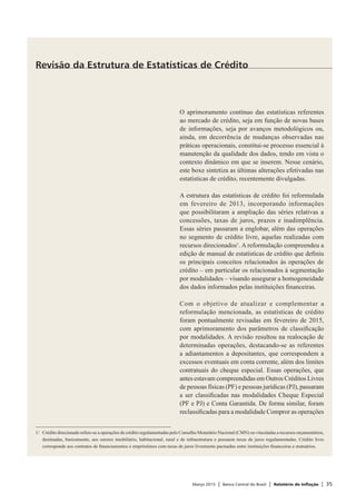 Março 2015 | Banco Central do Brasil | Relatório de Inflação | 35
O aprimoramento contínuo das estatísticas referentes
ao mercado de crédito, seja em função de novas bases
de informações, seja por avanços metodológicos ou,
ainda, em decorrência de mudanças observadas nas
práticas operacionais, constitui-se processo essencial à
manutenção da qualidade dos dados, tendo em vista o
contexto dinâmico em que se inserem. Nesse cenário,
este boxe sintetiza as últimas alterações efetivadas nas
estatísticas de crédito, recentemente divulgadas.
A estrutura das estatísticas de crédito foi reformulada
em fevereiro de 2013, incorporando informações
que possibilitaram a ampliação das séries relativas a
concessões, taxas de juros, prazos e inadimplência.
Essas séries passaram a englobar, além das operações
no segmento de crédito livre, aquelas realizadas com
recursos direcionados1
. A reformulação compreendeu a
edição de manual de estatísticas de crédito que definiu
os principais conceitos relacionados às operações de
crédito – em particular os relacionados à segmentação
por modalidades – visando assegurar a homogeneidade
dos dados informados pelas instituições financeiras.
Com o objetivo de atualizar e complementar a
reformulação mencionada, as estatísticas de crédito
foram pontualmente revisadas em fevereiro de 2015,
com aprimoramento dos parâmetros de classificação
por modalidades. A revisão resultou na realocação de
determinadas operações, destacando-se as referentes
a adiantamentos a depositantes, que correspondem a
excessos eventuais em conta corrente, além dos limites
contratuais do cheque especial. Essas operações, que
antes estavam compreendidas em Outros Créditos Livres
de pessoas físicas (PF) e pessoas jurídicas (PJ), passaram
a ser classificadas nas modalidades Cheque Especial
(PF e PJ) e Conta Garantida. De forma similar, foram
reclassificadas para a modalidade Compror as operações
Revisão da Estrutura de Estatísticas de Crédito
1/	 Crédito direcionado refere-se a operações de crédito regulamentadas pelo Conselho Monetário Nacional (CMN) ou vinculadas a recursos orçamentários,
destinadas, basicamente, aos setores imobiliário, habitacional, rural e de infraestrutura e possuem taxas de juros regulamentadas. Crédito livre
corresponde aos contratos de financiamentos e empréstimos com taxas de juros livremente pactuadas entre instituições financeiras e mutuários.
 