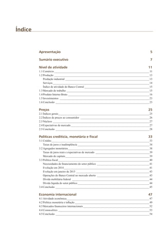 Índice
Apresentação	5
Sumário executivo	 7
Nível de atividade	 11
1.1	Comércio______________________________________________________________________11
1.2	Produção______________________________________________________________________13
	 Produção industrial______________________________________________________________13
	Serviços_______________________________________________________________________14
	 Índice de atividade do Banco Central________________________________________________15
1.3	Mercado de trabalho_____________________________________________________________15
1.4	Produto Interno Bruto____________________________________________________________16
1.5	Investimentos__________________________________________________________________23
1.6	Conclusão_____________________________________________________________________23
Preços		 25
2.1	Índices gerais___________________________________________________________________25
2.2	Índices de preços ao consumidor___________________________________________________26
2.3	Núcleos_______________________________________________________________________27
2.4	Expectativas de mercado__________________________________________________________27
2.5	Conclusão_____________________________________________________________________28
Políticas creditícia, monetária e fiscal	 33
3.1	Crédito________________________________________________________________________33
	 Taxas de juros e inadimplência_____________________________________________________34
3.2	Agregados monetários____________________________________________________________38
	 Taxas de juros reais e expectativas de mercado________________________________________39
	 Mercado de capitais______________________________________________________________39
3.3	Política fiscal___________________________________________________________________40
	 Necessidades de financiamento do setor público_______________________________________41
	 Evolução em 2014_______________________________________________________________41
	 Evolução em janeiro de 2015______________________________________________________43
	 Operações do Banco Central no mercado aberto_______________________________________43
	 Dívida mobiliária federal_________________________________________________________44
	 Dívida líquida do setor público_____________________________________________________44
3.4	Conclusão_____________________________________________________________________45
Economia internacional	 47
4.1	Atividade econômica_____________________________________________________________47
4.2	Política monetária e inflação_______________________________________________________49
4.3	Mercados financeiros internacionais_________________________________________________52
4.4	Commodities___________________________________________________________________53
4.5	Conclusão_____________________________________________________________________54
 