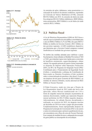 40 | Relatório de Inflação | Banco Central do Brasil | Março 2015
As emissões de ações, debêntures, notas promissórias e a
colocação de recebíveis de direitos creditórios, registradas
na Comissão de Valores Mobiliários (CVM), somaram
R$139,3 bilhões em 2014. As emissões de títulos de renda
fixa atingiram R$124,2 bilhões (debêntures, R$80 bilhões;
notas promissórias, R$25 bilhões) e as de títulos de renda
variável, R$15,1 bilhões.
3.3	 Política fiscal
A Lei de Diretrizes Orçamentárias (LDO) de 2015 fixou a
meta de superavit primário do setor público consolidado para
o ano em R$66,3 bilhões (1,2% do PIB), dos quais R$55,3
bilhões no âmbito do Governo Central e R$11 bilhões no
dos governos regionais. A LDO restabeleceu dispositivo
que determina que o Governo Central compense eventual
insuficiência no resultado dos governos regionais.
No âmbito das medidas adotadas para viabilizar o ajuste
fiscal proposto, foram editadas as Medidas Provisórias nº 664
e nº 665, que estipulam regras mais rígidas para a concessão
de benefícios assistenciais, seguro-desemprego e abono
salarial. Na segunda quinzena de janeiro foram reajustadas
as alíquotas do Imposto sobre Operações Financeiras
(IOF), do IPI e do Programa de Integração Social (PIS)/
Contribuição para o Financiamento da Seguridade Social
(Cofins), e reestabelecida a cobrança da Contribuição de
Intervenção no Domínio Econômico (Cide) incidente
sobre a comercialização de gasolina e óleo diesel. O ajuste
nas despesas deverá gerar economia de R$18 bilhões e as
medidas de natureza tributária, receita adicional de R$22
bilhões ao Tesouro Nacional.
O Poder Executivo, tendo em vista que o Projeto da
Lei Orçamentária Anual de 2015 ainda não havia sido
apreciado, editou Decreto estabelecendo em 1/18 o
limite de empenho mensal das dotações orçamentárias de
natureza discricionária, medida que representa bloqueio
mensal preliminar de R$1,9 bilhão naquelas despesas.
Adicionalmente, foi editado Decreto disciplinando a
realização, no exercício de 2015, de despesas inscritas
até dezembro de 2014 em restos a pagar não processados.
Complementarmente, foram reprogramadas despesas do
Programa deAceleração do Crescimento (PAC) e de custeio
e outros investimentos para o primeiro quadrimestre do ano,
em consonância com o fluxo de caixa do Tesouro Nacional.
Esse conjunto de medidas favorece a adequação da execução
do gasto público ao desempenho da arrecadação.
42 000
46 000
50 000
54 000
58 000
62 000
30.8
2013
28.10 30.12 27.2
2014
2.5 2.7 29.8 27.10 26.12 27.2
2015
Gráfico 3.11 – Ibovespa
Pontos
Fonte: BM&FBOVESPA
60
70
80
90
100
110
120
130
140
150
Abr
2013
Jun Ago Out Dez Fev
2014
Abr Jun Ago Out Dez Fev
2015
Gráfico 3.12 – Bolsas de valores
Abr/2013 = 100
Ibovespa (US$) Dow Jones Nasdaq
Fontes: BM&FBOVESPA, Dow Jones, Nasdaq
0
10
20
30
40
50
60
70
80
90
Ações Notas
promissórias
Direitos creditórios Debêntures
2011 2012 2013 2014
Fonte: CVM
Gráfico 3.13 – Emissões primárias no mercado de
capitais
R$ bilhões – acumulado até dezembro
 