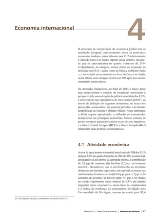 Março 2015 | Banco Central do Brasil | Relatório de Inflação | 47
4Economia internacional
O processo de recuperação da economia global tem se
mostrado desigual, apresentando, entre as principais
economias maduras, maior robustez nos EUArelativamente
à Área do Euro e ao Japão. Apesar desse cenário, ressalte-
se que os crescimentos no quarto trimestre de 2014
evidenciaram, na margem, menor ritmo na expansão da
atividade nos EUA– assim como na China e no Reino Unido
–, e aceleração nas economias na Área do Euro e no Japão,
nessa última com variação positiva no PIB após dois recuos
trimestrais consecutivos.
Os mercados financeiros, ao final de 2014 e início deste
ano, repercutiram o cenário de incertezas associadas à
perspectiva de normalização da política monetária dos EUA;
à deterioração nas expectativas de crescimento global11
; ao
receio de deflação em algumas economias; ao recuo nos
preços das commodities, em especial petróleo; e às tensões
geopolíticas na Europa e Oriente Médio. Nesse ambiente,
o dólar seguiu apreciando; a inflação ao consumidor
desacelerou nas principais economias; bancos centrais de
países europeus passaram a adotar taxas de juro negativas;
e o Banco Central Europeu (BCE) e o Banco do Japão (BoJ)
ampliaram suas políticas acomodatícias.
4.1	 Atividade econômica
Ataxa de crescimento trimestral anualizada do PIB dos EUA
atingiu 2,2% no quarto trimestre de 2014 (5,0% no anterior),
destacando-se, no âmbito da demanda interna, a contribuição
de 2,8 p.p. do consumo das famílias (2,2 p.p. no trimestre
anterior). Ressalte-se que o arrefecimento da atividade
observada no trimestre repercutiu, em especial, os recuos nas
contribuições do setor externo (de 0,8 p.p. para -1,2 p.p.) e do
consumo do governo (de 0,8 p.p. para -0,3 p.p.). As vendas
no varejo registraram recuo mensal de 0,8% em janeiro
(segundo recuo consecutivo, nessa base de comparação)
e o índice de confiança do consumidor, divulgado pela
Universidade de Michigan, mesmo recuando para 93,6
11/	Com algumas exceções, notadamente a economia dos EUA.
 