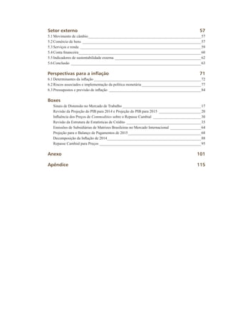 Setor externo	 57
5.1	Movimento de câmbio____________________________________________________________57
5.2	Comércio de bens_______________________________________________________________57
5.3	Serviços e renda________________________________________________________________59
5.4	Conta financeira_________________________________________________________________60
5.5	Indicadores de sustentabilidade externa______________________________________________62
5.6	Conclusão_____________________________________________________________________63
Perspectivas para a inflação	 71
6.1	Determinantes da inflação_________________________________________________________72
6.2	Riscos associados e implementação da política monetária________________________________77
6.3	Pressupostos e previsão de inflação_________________________________________________84
Boxes
	 Sinais de Distensão no Mercado de Trabalho__________________________________________17
	 Revisão da Projeção do PIB para 2014 e Projeção do PIB para 2015_______________________20
	 Influência dos Preços de Commodities sobre o Repasse Cambial__________________________30
	 Revisão da Estrutura de Estatísticas de Crédito________________________________________35
	 Emissões de Subsidiárias de Matrizes Brasileiras no Mercado Internacional_________________64
	 Projeção para o Balanço de Pagamentos de 2015_______________________________________68
	 Decomposição da Inflação de 2014__________________________________________________88
	 Repasse Cambial para Preços______________________________________________________95
Anexo		 101
Apêndice	115
 