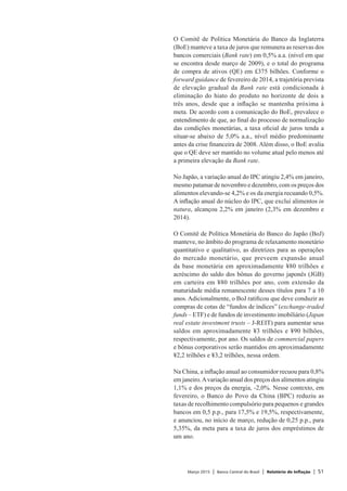 Março 2015 | Banco Central do Brasil | Relatório de Inflação | 51
O Comitê de Política Monetária do Banco da Inglaterra
(BoE) manteve a taxa de juros que remunera as reservas dos
bancos comerciais (Bank rate) em 0,5% a.a. (nível em que
se encontra desde março de 2009), e o total do programa
de compra de ativos (QE) em £375 bilhões. Conforme o
forward guidance de fevereiro de 2014, a trajetória prevista
de elevação gradual da Bank rate está condicionada à
eliminação do hiato do produto no horizonte de dois a
três anos, desde que a inflação se mantenha próxima à
meta. De acordo com a comunicação do BoE, prevalece o
entendimento de que, ao final do processo de normalização
das condições monetárias, a taxa oficial de juros tenda a
situar-se abaixo de 5,0% a.a., nível médio predominante
antes da crise financeira de 2008. Além disso, o BoE avalia
que o QE deve ser mantido no volume atual pelo menos até
a primeira elevação da Bank rate.
No Japão, a variação anual do IPC atingiu 2,4% em janeiro,
mesmo patamar de novembro e dezembro, com os preços dos
alimentos elevando-se 4,2% e os da energia recuando 0,5%.
A inflação anual do núcleo do IPC, que exclui alimentos in
natura, alcançou 2,2% em janeiro (2,3% em dezembro e
2014).
O Comitê de Política Monetária do Banco do Japão (BoJ)
manteve, no âmbito do programa de relaxamento monetário
quantitativo e qualitativo, as diretrizes para as operações
do mercado monetário, que preveem expansão anual
da base monetária em aproximadamente ¥80 trilhões e
acréscimo do saldo dos bônus do governo japonês (JGB)
em carteira em ¥80 trilhões por ano, com extensão da
maturidade média remanescente desses títulos para 7 a 10
anos. Adicionalmente, o BoJ ratificou que deve conduzir as
compras de cotas de “fundos de índices” (exchange-traded
funds – ETF) e de fundos de investimento imobiliário (Japan
real estate investment trusts – J-REIT) para aumentar seus
saldos em aproximadamente ¥3 trilhões e ¥90 bilhões,
respectivamente, por ano. Os saldos de commercial papers
e bônus corporativos serão mantidos em aproximadamente
¥2,2 trilhões e ¥3,2 trilhões, nessa ordem.
Na China, a inflação anual ao consumidor recuou para 0,8%
em janeiro.Avariação anual dos preços dos alimentos atingiu
1,1% e dos preços da energia, -2,0%. Nesse contexto, em
fevereiro, o Banco do Povo da China (BPC) reduziu as
taxas de recolhimento compulsório para pequenos e grandes
bancos em 0,5 p.p., para 17,5% e 19,5%, respectivamente,
e anunciou, no início de março, redução de 0,25 p.p., para
5,35%, da meta para a taxa de juros dos empréstimos de
um ano.
 