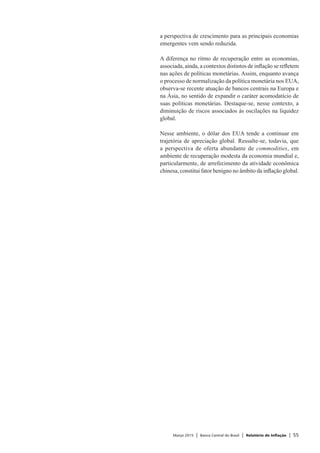 Março 2015 | Banco Central do Brasil | Relatório de Inflação | 55
a perspectiva de crescimento para as principais economias
emergentes vem sendo reduzida.
A diferença no ritmo de recuperação entre as economias,
associada, ainda, a contextos distintos de inflação se refletem
nas ações de políticas monetárias. Assim, enquanto avança
o processo de normalização da política monetária nos EUA,
observa-se recente atuação de bancos centrais na Europa e
na Ásia, no sentido de expandir o caráter acomodatício de
suas políticas monetárias. Destaque-se, nesse contexto, a
diminuição de riscos associados às oscilações na liquidez
global.
Nesse ambiente, o dólar dos EUA tende a continuar em
trajetória de apreciação global. Ressalte-se, todavia, que
a perspectiva de oferta abundante de commodities, em
ambiente de recuperação modesta da economia mundial e,
particularmente, de arrefecimento da atividade econômica
chinesa, constitui fator benigno no âmbito da inflação global.
 