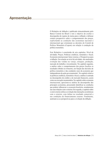 Março 2015 | Banco Central do Brasil | Relatório de Inflação | 5
Apresentação
O Relatório de Inflação é publicado trimestralmente pelo
Banco Central do Brasil e tem o objetivo de avaliar o
desempenho do regime de metas para a inflação e delinear
cenário prospectivo sobre o comportamento dos preços,
explicitando as condições das economias nacional e
internacional que orientaram as decisões do Comitê de
Política Monetária (Copom) em relação à condução da
política monetária.
Este Relatório é constituído de seis capítulos: Nível de
atividade; Preços; Políticas creditícia, monetária e fiscal;
Economia internacional; Setor externo; e Perspectivas para
a inflação. Em relação ao nível de atividade, são analisados
evolução das vendas no varejo, estoques, produção,
mercado de trabalho e investimento. No capítulo seguinte,
a análise sobre o comportamento dos preços focaliza os
resultados obtidos no trimestre, em função das decisões de
política monetária e das condições reais da economia que
independeram da ação governamental. No capítulo relativo
às políticas creditícia, monetária e fiscal, a análise é centrada
no desempenho do crédito e do mercado financeiro, assim
como na execução orçamentária. No capítulo sobre economia
internacional, apresenta-se análise do desempenho das
principais economias, procurando identificar as condições
que podem influenciar a economia brasileira, notadamente
nas suas relações com o exterior. Em seguida, o capítulo sobre
o setor externo enfoca a evolução das transações econômicas
com o exterior, com ênfase no resultado comercial e
nas condições de financiamento externo. Finalmente,
analisam-se as perspectivas para a evolução da inflação.
 