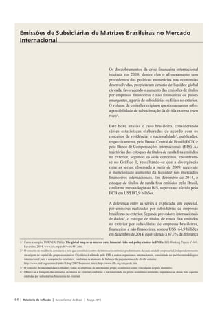 64 | Relatório de Inflação | Banco Central do Brasil | Março 2015
Os desdobramentos da crise financeira internacional
iniciada em 2008, dentre eles o afrouxamento sem
precedentes das políticas monetárias nas economias
desenvolvidas, propiciaram cenário de liquidez global
elevada, favorecendo o aumento das emissões de títulos
por empresas financeiras e não financeiras de países
emergentes, a partir de subsidiárias ou filiais no exterior.
O volume de emissões originou questionamentos sobre
a possibilidade de subestimação da dívida externa e seu
risco1
.
Este boxe analisa o caso brasileiro, considerando
séries estatísticas elaboradas de acordo com os
conceitos de residência2
e nacionalidade3
, publicadas,
respectivamente, pelo Banco Central do Brasil (BCB) e
pelo Banco de Compensações Internacionais (BIS). As
trajetórias dos estoques de títulos de renda fixa emitidos
no exterior, segundo os dois conceitos, encontram-
se no Gráfico 1, ressaltando-se que a divergência
entre as séries, observada a partir de 2009, repercute
o mencionado aumento da liquidez nos mercados
financeiros internacionais. Em dezembro de 2014, o
estoque de títulos de renda fixa emitidos pelo Brasil,
conforme metodologia do BIS, superava o aferido pelo
BCB em US$187,9 bilhões.
A diferença entre as séries é explicada, em especial,
por emissões realizadas por subsidiárias de empresas
brasileirasnoexterior.Segundoprovedoresinternacionais
de dados4
, o estoque de títulos de renda fixa emitidos
no exterior por subsidiárias de empresas brasileiras,
financeiras e não financeiras, somou US$164,9 bilhões
em dezembro de 2014, equivalendo a 87,7% da diferença
Emissões de Subsidiárias de Matrizes Brasileiras no Mercado
Internacional
1/	 Como exemplo, TURNER, Philip. The global long-term interest rate, financial risks and policy choices in EMEs. BIS Working Papers nº 441.
Fevereiro, 2014. www.bis.org/publ/work441.htm.
2/	 O conceito de residência considera o país que constitui o centro de interesse econômico predominante de cada unidade empresarial, independentemente
da origem de capital do grupo econômico. O critério é adotado pelo FMI e outros organismos internacionais, consistindo no padrão metodológico
internacional para a compilação estatística, conforme os manuais de balanço de pagamentos e de dívida externa:
	 http://www.imf.org/external/pubs/ft/bop/2007/bopman6.htm e http://www.tffs.org/edsguide.htm.
3/	 O conceito de nacionalidade considera todas as empresas de um mesmo grupo econômico como vinculadas ao país da matriz.
4/	 Obteve-se a listagem das emissões de títulos no exterior conforme a nacionalidade do grupo econômico emitente, separando-se dessa lista aquelas
emitidas por subsidiárias brasileiras no exterior.
 