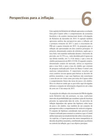 Março 2015 | Banco Central do Brasil | Relatório de Inflação | 71
6Perspectivas para a inflação
Este capítulo do Relatório de Inflação apresenta a avaliação
feita pelo Copom sobre o comportamento da economia
brasileira e do cenário internacional desde a divulgação
do Relatório de dezembro de 2014. O capítulo também
apresenta análise das perspectivas para a inflação até
o primeiro trimestre de 2017 e para o crescimento do
PIB até o quarto trimestre de 2015. As projeções para a
inflação são apresentadas em dois cenários principais. O
primeiro, denominado cenário de referência, supõe que a
taxa Selic será mantida inalterada durante o horizonte de
previsão, em 12,75% a.a., valor decidido pelo Copom em
sua última reunião, em 3 e 4 de março, e que a taxa de
câmbio permanecerá em R$3,15/US$. O segundo cenário,
denominado cenário de mercado, utiliza as trajetórias
para a taxa Selic e para a taxa de câmbio que constam
da pesquisa realizada pelo Gerin do Banco Central com
analistas independentes. É importante ressaltar que
esses cenários servem apenas para balizar as decisões de
política monetária, e que suas hipóteses não constituem
e nem devem ser vistas como previsões do Copom sobre
o comportamento futuro das taxas de juros e de câmbio.
Deve-se observar ainda que as previsões aqui divulgadas
utilizam o conjunto de informações disponíveis até a data
de corte em 13 de março de 2015.
As projeções de inflação e de crescimento do PIB divulgadas
neste Relatório não são pontuais, ou seja, explicitam
intervalos de probabilidade que ressaltam o grau de incerteza
presente na supracitada data de corte. As previsões de
inflação dependem não apenas das hipóteses sobre taxas
de juros e de câmbio, mas também de um conjunto de
pressupostos sobre o comportamento de variáveis exógenas.
O conjunto de hipóteses considerado mais provável pelo
Copom é utilizado para construir os cenários a que o Comitê
atribui maior peso na tomada de decisão sobre a taxa de juros.
Ao expô-las, o Copom procura dar maior transparência às
decisões de política monetária, contribuindo para sua eficácia
no controle da inflação, que é seu objetivo precípuo.
 
