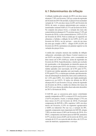 72 | Relatório de Inflação | Banco Central do Brasil | Março 2015
6.1 Determinantes da inflação
A inflação medida pela variação do IPCA em doze meses
alcançou 7,70% em fevereiro, 2,02 p.p. acima da registrada
até fevereiro de 2014. De um lado, os preços livres acumulam
variação de 7,12% em doze meses (6,28% até fevereiro de
2014); de outro, os preços administrados por contrato e
monitorados variaram 9,66% (3,71% até fevereiro de 2014).
No conjunto dos preços livres, a variação dos itens não
comercializáveis alcançou 8,17% em doze meses (7,19% até
fevereiro de 2014), e a dos comercializáveis, 5,92% (5,25%
até fevereiro de 2014). Note-se ainda que no segmento de
alimentos e bebidas a inflação foi de 8,99% (6,31% até
fevereiro de 2014) e no de serviços – cerca de um terço
da cesta que compõe o IPCA – atingiu 8,58% (8,20% até
fevereiro de 2014) e permanece em patamar superior ao da
variação dos preços livres.
A média das variações mensais das medidas de inflação
subjacente calculadas pelo Banco Central manteve-se
em 0,83% em janeiro e fevereiro, com o acumulado em
doze meses em 6,78% (0,60 p.p. acima do registrado em
fevereiro de 2014). Especificamente, o núcleo por exclusão
de monitorados e de alimentação no domicílio passou de
0,64% em janeiro para 0,91% em fevereiro; e o núcleo por
médias aparadas com suavização, de 0,74% para 0,77%.
O núcleo por médias aparadas sem suavização, passou de
0,79% para 0,73%; e o núcleo por exclusão, que descarta dez
itens de alimentação no domicílio, bem como combustíveis,
de 1,16% para 0,90%. Já o núcleo por dupla ponderação
manteve-se em 0,83%. O índice de difusão do IPCA
alcançou 68,1% em fevereiro (3,8 p.p. acima do registrado
em fevereiro de 2014), e média nos últimos três meses de
68,5% (0,1 p.p. abaixo da média observada entre dezembro
de 2013 e fevereiro de 2014).
O IGP-DI, que se caracteriza pela maior volatilidade
quando comparado ao IPCA, avançou 0,53% em fevereiro
e 0,67% em janeiro. Assim, a variação atingiu 3,73% em
doze meses (6,31% até fevereiro de 2014). O principal
componente do IGP-DI, o IPA, registrou 1,68% em doze
meses até fevereiro, 6,18% no segmento agropecuário
e 0,00% no industrial. Por sua vez, a variação do IPC,
segundo componente mais importante do IGP-DI, atingiu
7,98% em doze meses (5,96% até fevereiro de 2014). Já o
INCC, componente com menor peso no IGP-DI, aumentou
6,97% em doze meses (8,04% até fevereiro de 2014), com
variação de 8,31% no custo de mão de obra e de 5,53% no
custo de materiais, equipamentos e serviços.
 