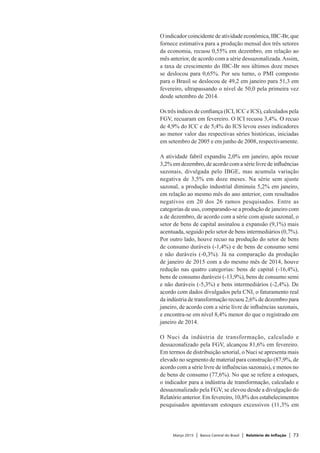 Março 2015 | Banco Central do Brasil | Relatório de Inflação | 73
O indicador coincidente de atividade econômica, IBC-Br, que
fornece estimativa para a produção mensal dos três setores
da economia, recuou 0,55% em dezembro, em relação ao
mês anterior, de acordo com a série dessazonalizada.Assim,
a taxa de crescimento do IBC-Br nos últimos doze meses
se deslocou para 0,65%. Por seu turno, o PMI composto
para o Brasil se deslocou de 49,2 em janeiro para 51,3 em
fevereiro, ultrapassando o nível de 50,0 pela primeira vez
desde setembro de 2014.
Os três índices de confiança (ICI, ICC e ICS), calculados pela
FGV, recuaram em fevereiro. O ICI recuou 3,4%. O recuo
de 4,9% do ICC e de 5,4% do ICS levou esses indicadores
ao menor valor das respectivas séries históricas, iniciadas
em setembro de 2005 e em junho de 2008, respectivamente.
A atividade fabril expandiu 2,0% em janeiro, após recuar
3,2% em dezembro, de acordo com a série livre de influências
sazonais, divulgada pelo IBGE, mas acumula variação
negativa de 3,5% em doze meses. Na série sem ajuste
sazonal, a produção industrial diminuiu 5,2% em janeiro,
em relação ao mesmo mês do ano anterior, com resultados
negativos em 20 dos 26 ramos pesquisados. Entre as
categorias de uso, comparando-se a produção de janeiro com
a de dezembro, de acordo com a série com ajuste sazonal, o
setor de bens de capital assinalou a expansão (9,1%) mais
acentuada, seguido pelo setor de bens intermediários (0,7%).
Por outro lado, houve recuo na produção do setor de bens
de consumo duráveis (-1,4%) e de bens de consumo semi
e não duráveis (-0,3%). Já na comparação da produção
de janeiro de 2015 com a do mesmo mês de 2014, houve
redução nas quatro categorias: bens de capital (-16,4%),
bens de consumo duráveis (-13,9%), bens de consumo semi
e não duráveis (-5,3%) e bens intermediários (-2,4%). De
acordo com dados divulgados pela CNI, o faturamento real
da indústria de transformação recuou 2,6% de dezembro para
janeiro, de acordo com a série livre de influências sazonais,
e encontra-se em nível 8,4% menor do que o registrado em
janeiro de 2014.
O Nuci da indústria de transformação, calculado e
dessazonalizado pela FGV, alcançou 81,6% em fevereiro.
Em termos de distribuição setorial, o Nuci se apresenta mais
elevado no segmento de material para construção (87,9%, de
acordo com a série livre de influências sazonais), e menos no
de bens de consumo (77,6%). No que se refere a estoques,
o indicador para a indústria de transformação, calculado e
dessazonalizado pela FGV, se elevou desde a divulgação do
Relatório anterior. Em fevereiro, 10,8% dos estabelecimentos
pesquisados apontavam estoques excessivos (11,3% em
 