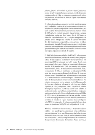 74 | Relatório de Inflação | Banco Central do Brasil | Março 2015
janeiro), e 0,6%, insuficientes (0,8% em janeiro), de acordo
com a série livre de influências sazonais. Ainda de acordo
com a consulta da FGV, os estoques permanecem elevados,
em particular, nos setores de bens de capital e de bens de
consumo duráveis.
O volume de vendas do comércio varejista restrito avançou
0,6% em janeiro, em relação ao mesmo mês do ano anterior,
enquanto no comércio ampliado as vendas diminuíram 4,9%
(com as séries dessazonalizadas, as variações mensais foram
de 0,8% e 0,6%, respectivamente). Dessa forma, a taxa de
variação das vendas em doze meses foi de 1,8% para o
comércio varejista restrito e de -2,4% para o ampliado. Em
janeiro, houve retração no volume de vendas em quatro
dos dez segmentos pesquisados, considerando o índice
sazonalmente ajustado. Nos próximos meses, a trajetória do
comércio continuará sendo influenciada pelas transferências
governamentais, pelo ritmo de crescimento da massa salarial
real e pela expansão moderada do crédito.
O IBGE divulgou os resultados da PNADC referentes ao
mercado de trabalho em janeiro. De acordo com a pesquisa,
a taxa de desocupação no trimestre móvel encerrado em
janeiro de 2015 foi estimada em 6,8% para o Brasil, com
aumento de 0,4 p.p. em relação ao mesmo período do ano
anterior. Já de acordo com a PME, que abrange seis regiões
metropolitanas, a taxa de desocupação situou-se em 5,3%,
com aumento de 1,0 p.p. em relação ao mês anterior. Cabe
notar que a menor expansão da oferta de mão de obra nos
últimos anos – como indicado pelo menor crescimento da
PIA– tem contribuído sobremaneira para a manutenção das
taxas de desocupação em níveis historicamente baixos. No
entanto, na margem, houve retração no nível de ocupação
(0,5 p.p. em relação ao mês anterior e 0,9 p.p. em relação
a janeiro de 2014) compatível com a elevação da taxa de
desemprego registrada. Ainda de acordo com a PME, o
rendimento médio real habitual dos trabalhadores em janeiro
registrou variação de 0,4% em relação a dezembro de 2014 e
de 1,7% em relação ao mesmo mês do ano anterior. No que
se refere ao emprego formal celetista, observa-se moderação
no ritmo de criação de vagas. Segundo dados divulgados
pelo MTE, foram gerados 41 mil postos de trabalho em doze
meses até janeiro de 2015 (731 mil até janeiro de 2014).
Além do aumento da massa salarial, a disponibilidade de
crédito – em grande parte determinada pela estabilidade
macroeconômica, pelo aperfeiçoamento da infraestrutura
do sistema financeiro e por avanços institucionais ocorridos
nos últimos anos – tem sido importante fator de sustentação
do crescimento do consumo das famílias. A esse respeito, o
 