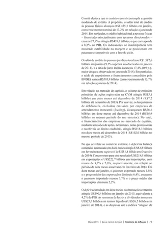 Março 2015 | Banco Central do Brasil | Relatório de Inflação | 75
Comitê destaca que o cenário central contempla expansão
moderada do crédito. A propósito, o saldo total de crédito
às pessoas físicas alcançou R$1.425,3 bilhões em janeiro,
com crescimento nominal de 13,2% em relação a janeiro de
2014. Em particular, o crédito habitacional a pessoas físicas
– financiado principalmente com recursos direcionados –
cresceu 27,9% e atingiu R$439,6 bilhões, o que corresponde
a 8,5% do PIB. Os indicadores de inadimplência têm
mostrado estabilidade na margem e se posicionam em
patamares compatíveis com a fase do ciclo.
O saldo de crédito às pessoas jurídicas totalizou R$1.587,6
bilhões em janeiro (9,2% superior ao observado em janeiro
de 2014), e a taxa de juros média alcançou 17,4% (0,9 p.p.
maior do que a observada em janeiro de 2014). Em particular,
o saldo de empréstimos e financiamentos concedidos pelo
BNDES somou R$593,9 bilhões (com crescimento de 13,7%
em relação a janeiro de 2014).
Em relação ao mercado de capitais, o volume de emissões
primárias de ações registradas na CVM atingiu R$15,1
bilhões em doze meses até dezembro de 2014 (R$7,2
bilhões até dezembro de 2013). Por sua vez, os lançamentos
de debêntures, excluídas emissões por empresas de
arrendamento mercantil (leasing), alcançaram R$66,6
bilhões em doze meses até dezembro de 2014 (R$68,9
bilhões no mesmo período do ano anterior). No total,
o financiamento das empresas no mercado de capitais,
mediante emissões de ações, debêntures, notas promissórias
e recebíveis de direito creditório, atingiu R$118,3 bilhões
nos doze meses até dezembro de 2014 (R$102,0 bilhões no
mesmo período de 2013).
No que se refere ao comércio exterior, o deficit na balança
comercial acumulado em doze meses atingiu US$3,8 bilhões
em fevereiro (ante superavit de US$1,4 bilhão em fevereiro
de 2014). Concorreram para esse resultado US$218,9 bilhões
em exportações e US$222,7 bilhões em importações, com
recuos de 9,7% e 7,6%, respectivamente, em relação ao
período de doze meses encerrado em fevereiro de 2014. Em
doze meses até janeiro, o quantum exportado recuou 1,8%
e o preço médio das exportações diminuiu 6,4%, enquanto
o quantum importado recuou 3,7% e o preço médio das
importações diminuiu 2,2%.
O deficit acumulado em doze meses nas transações correntes
atingiu US$90,4 bilhões em janeiro de 2015, equivalente a
4,2% do PIB.As remessas de lucros e dividendos somaram
US$25,7 bilhões em termos líquidos (US$26,5 bilhões em
janeiro de 2014), e as despesas sob a rubrica “aluguel de
 