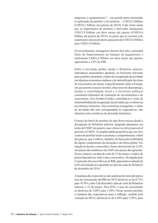 76 | Relatório de Inflação | Banco Central do Brasil | Março 2015
máquinas e equipamentos” – em grande parte destinadas
à exploração de petróleo e de minerais –, US$22,5 bilhões
(US$19,1 bilhões em janeiro de 2014). Cabe notar ainda
que as importações de petróleo e derivados alcançaram
US$33,9 bilhões em doze meses até janeiro (US$35,4
bilhões até janeiro de 2014), ao passo que as receitas com
exportações desses produtos passaram de US$23,6 bilhões
para US$25,4 bilhões.
Os investimentos estrangeiros diretos têm sido a principal
fonte de financiamento do balanço de pagamentos e
totalizaram US$61,4 bilhões em doze meses até janeiro,
equivalente a 2,8% do PIB.
Sobre a atividade global, desde o Relatório anterior,
indicadores antecedentes apontam, no horizonte relevante
para a política monetária, cenário de recuperação da atividade
em algumas economias maduras e de intensificação do ritmo
de crescimento em outras. Especificamente sobre a Europa,
em que pesem avanços recentes, altas taxas de desemprego,
aliadas à consolidação fiscal e a incertezas políticas
constituem elementos de contenção de investimentos e do
crescimento. Nos Estados Unidos, consolida-se a visão de
sustentabilidade da recuperação da atividade que se observou
nos últimos trimestres. Nas economias emergentes, o ritmo
de atividade não tem correspondido às expectativas, não
obstante certa resiliência da demanda doméstica.
O preço do barril de petróleo do tipo Brent recuou desde a
divulgação do Relatório anterior, atingindo patamares em
torno de US$47 em janeiro, mas voltou a se elevar para nível
próximo a US$55.Acomplexidade geopolítica que envolve
o setor do petróleo tende a acentuar o comportamento volátil
dos preços, que é reflexo, também, da baixa previsibilidade
de alguns componentes da demanda e da oferta global. Em
relação às demais commodities, houve decréscimo de 15,0%
nos preços das metálicas e de 10,0% nos preços das agrícolas.
Nesse contexto, na data de corte de 13 de março, o índice de
preços baseado em vinte e duas commodities, divulgado pelo
Commodity Research Bureau (CRB), apresentava redução de
8,4% em relação ao registrado na data de corte do Relatório
de dezembro de 2014.
Amediana das expectativas dos analistas de mercado para a
taxa de crescimento do PIB em 2015 deslocou-se de 0,73%
para -0,78%, entre 5 de dezembro, data de corte do Relatório
anterior, e 13 de março. Para 2016, a taxa de crescimento
se deslocou de 2,00% para 1,30%. Nesse mesmo período,
a mediana das expectativas para a inflação, medida pela
variação do IPCA, deslocou-se de 6,50% para 7,93%, para
 