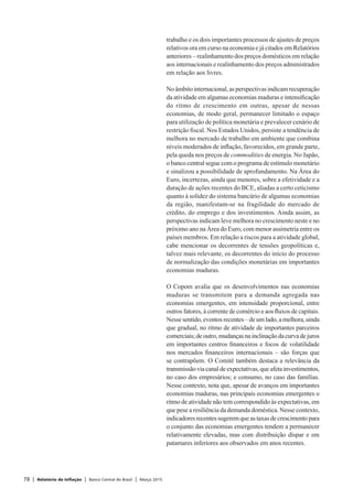78 | Relatório de Inflação | Banco Central do Brasil | Março 2015
trabalho e os dois importantes processos de ajustes de preços
relativos ora em curso na economia e já citados em Relatórios
anteriores – realinhamento dos preços domésticos em relação
aos internacionais e realinhamento dos preços administrados
em relação aos livres.
Noâmbitointernacional,asperspectivasindicamrecuperação
da atividade em algumas economias maduras e intensificação
do ritmo de crescimento em outras, apesar de nessas
economias, de modo geral, permanecer limitado o espaço
para utilização de política monetária e prevalecer cenário de
restrição fiscal. Nos Estados Unidos, persiste a tendência de
melhora no mercado de trabalho em ambiente que combina
níveis moderados de inflação, favorecidos, em grande parte,
pela queda nos preços de commodities de energia. No Japão,
o banco central segue com o programa de estímulo monetário
e sinalizou a possibilidade de aprofundamento. Na Área do
Euro, incertezas, ainda que menores, sobre a efetividade e a
duração de ações recentes do BCE, aliadas a certo ceticismo
quanto à solidez do sistema bancário de algumas economias
da região, manifestam-se na fragilidade do mercado de
crédito, do emprego e dos investimentos. Ainda assim, as
perspectivas indicam leve melhora no crescimento neste e no
próximo ano na Área do Euro, com menor assimetria entre os
países membros. Em relação a riscos para a atividade global,
cabe mencionar os decorrentes de tensões geopolíticas e,
talvez mais relevante, os decorrentes do início do processo
de normalização das condições monetárias em importantes
economias maduras.
O Copom avalia que os desenvolvimentos nas economias
maduras se transmitem para a demanda agregada nas
economias emergentes, em intensidade proporcional, entre
outros fatores, à corrente de comércio e aos fluxos de capitais.
Nesse sentido, eventos recentes – de um lado, a melhora, ainda
que gradual, no ritmo de atividade de importantes parceiros
comerciais;deoutro,mudançasnainclinaçãodacurvadejuros
em importantes centros financeiros e focos de volatilidade
nos mercados financeiros internacionais – são forças que
se contrapõem. O Comitê também destaca a relevância da
transmissãoviacanaldeexpectativas,queafetainvestimentos,
no caso dos empresários; e consumo, no caso das famílias.
Nesse contexto, nota que, apesar de avanços em importantes
economias maduras, nas principais economias emergentes o
ritmo de atividade não tem correspondido às expectativas, em
que pese a resiliência da demanda doméstica. Nesse contexto,
indicadoresrecentessugeremqueastaxasdecrescimentopara
o conjunto das economias emergentes tendem a permanecer
relativamente elevadas, mas com distribuição díspar e em
patamares inferiores aos observados em anos recentes.
 