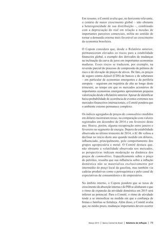 Março 2015 | Banco Central do Brasil | Relatório de Inflação | 79
Em resumo, o Comitê avalia que, no horizonte relevante,
o cenário de maior crescimento global – não obstante
a heterogeneidade de sua distribuição –, combinado
com a depreciação do real em relação a moedas de
importantes parceiros comerciais, milita no sentido de
tornar a demanda externa mais favorável ao crescimento
da economia brasileira.
O Copom considera que, desde o Relatório anterior,
permaneceram elevados os riscos para a estabilidade
financeira global, a exemplo dos derivados de mudanças
na inclinação da curva de juros em importantes economias
maduras. Esses riscos se traduzem, por exemplo, na
reversão parcial do processo de compressão de prêmios de
risco e de elevação de preços de ativos. De fato, os preços
de seguro contra default (CDS) de bancos e de soberanos
– em particular de economias emergentes e da periferia
europeia – seguiram em trajetória de alta ao longo deste
trimestre, ao tempo em que os mercados acionários de
importantes economias emergentes apresentaram pequena
valorização desde o Relatório anterior.Apesar de identificar
baixa probabilidade de ocorrência de eventos extremos nos
mercados financeiros internacionais, o Comitê pondera que
o ambiente externo permanece complexo.
Os índices agregados de preços de commodities medidos
em dólares mostraram recuo, na comparação com valores
registrados em dezembro de 2014 e em fevereiro deste
ano. Houve, porém, alguma recuperação entre janeiro e
fevereiro no segmento de energia. Depois da estabilidade
observada no último trimestre de 2014, o IC-Br voltou a
declinar no início deste ano quando medido em dólares,
influenciado, principalmente, pelo comportamento dos
grupos agropecuária e metal. O Comitê destaca que,
não obstante a volatilidade observada nos mercados,
as perspectivas indicam moderação na dinâmica dos
preços de commodities. Especificamente sobre o preço
do petróleo, ressalta que sua influência sobre a inflação
doméstica não se materializa exclusivamente por
intermédio do preço local da gasolina, mas também via
cadeias produtivas como a petroquímica e pelo canal de
expectativas de consumidores e de empresários.
No âmbito interno, o Copom pondera que as taxas de
crescimento da absorção interna e do PIB se alinharam e que
o ritmo de expansão da atividade doméstica em 2015 será
inferior ao potencial. Para o Comitê, o ritmo de atividade
tende a se intensificar na medida em que a confiança de
firmas e famílias se fortaleça. Além disso, o Comitê avalia
que, no médio prazo, mudanças importantes devem ocorrer
 