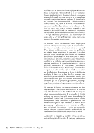 80 | Relatório de Inflação | Banco Central do Brasil | Março 2015
na composição da demanda e da oferta agregada. O consumo
tende a crescer em ritmo moderado e os investimentos
tendem a ganhar impulso. No que se refere ao componente
externo da demanda agregada, o cenário de recuperação da
atividade em algumas economias maduras e de intensificação
do ritmo de crescimento em outras, combinado com a
depreciação do real, tende a favorecer o crescimento da
economia brasileira. Pelo lado da oferta, o Comitê avalia
que, em prazos mais longos, emergem perspectivas mais
favoráveis à competitividade dos setores mais diretamente
envolvidos em transações comerciais com o resto do mundo
– ou seja, indústria e agropecuária – ao mesmo tempo em
que o setor de serviços tende a crescer a taxas menores do
que as registradas em anos recentes.
Na visão do Copom, as mudanças citadas no parágrafo
anterior antecipam uma composição do crescimento de
médio prazo mais favorável ao crescimento potencial.
Nessa direção também apontam avanços em qualificação
da mão de obra e o programa de concessão de serviços
públicos. Nesse contexto, o Comitê entende que, em prazos
mais longos, emergem bases para ampliação da taxa de
investimento da economia, para uma alocação mais eficiente
dos fatores de produção e, consequentemente, para que as
taxas de crescimento do PIB potencial e efetivo retomem
patamares mais elevados. O Comitê ressalta, contudo, que a
velocidade da materialização das mudanças acima citadas e
dos ganhos delas decorrentes depende, pelo lado doméstico,
do fortalecimento da confiança de firmas e famílias, da
resolução de incertezas no lado da oferta agregada e da
materialização das trajetórias com as quais trabalha para
as variáveis fiscais; pelo lado externo, de resoluções de
incertezas que ora se apresentam, por exemplo, no campo
da política monetária de importantes economias maduras.
No mercado de fatores, o Copom pondera que um risco
importante para a inflação advém do mercado de trabalho,
que, não obstante sinais de arrefecimento na margem,
ainda mostra estreita margem de ociosidade. O Comitê
reafirma que um aspecto crucial nessas circunstâncias é a
possibilidade de concessão de aumentos reais de salários
incompatíveis com o crescimento da produtividade, com
repercussões negativas sobre a dinâmica da inflação. Neste
ponto, cumpre registrar que a teoria – no que é respaldada
pela experiência internacional – ensina que moderação
salarial constitui elemento-chave para a obtenção de um
ambiente macroeconômico com estabilidade de preços.
Ainda sobre o mercado de trabalho, o Copom entende
que existem riscos decorrentes da presença, na economia
 