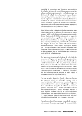 Março 2015 | Banco Central do Brasil | Relatório de Inflação | 81
brasileira, de mecanismos que favorecem a persistência
da inflação, derivados da possibilidade de as negociações
salariais atribuírem peso excessivo à inflação passada, em
detrimento da inflação futura. Nesse contexto, não obstante
a concessão, este ano, de reajuste para o salário mínimo
não tão expressivo quanto em anos anteriores, bem como a
ocorrência de variações reais de salários mais condizentes
com as estimativas de ganhos de produtividade do trabalho,
o Comitê avalia que a dinâmica salarial ainda permanece
originando pressões inflacionárias de custos.
Sobre o fator capital, evidências preliminares sugerem nova
redução da taxa de investimento da economia no quarto
trimestre de 2014, calculada a partir da atual metodologia de
Contas Nacionais do IBGE. Especificamente no segmento
empresarial, três fatores poderiam estar associados ao
desempenho insatisfatório da formação de capital fixo: a
baixa confiança de empresários, a evidência de estreitamento
das margens de lucro e a volatilidade observada nos
mercados de moeda. Ainda sobre o fator capital, note-se
que a utilização da capacidade instalada apresentou nova
redução ao longo do último trimestre de 2014, com aumento
da heterogeneidade setorial, na comparação com a observada
no Relatório de Inflação anterior.
Em termos do conjunto de indicadores de ociosidade da
economia, o Copom nota que, de modo geral, medidas
convencionais de hiato do produto têm se deslocado no
sentido desinflacionário. De fato, na margem, as taxas
de expansão da atividade têm sido menores do que as
estimativas de crescimento potencial da economia. Além
disso, considerando as perspectivas de crescimento
(conforme consta na seção 6.3), o Comitê avalia que
nos próximos trimestres as medidas de hiato tendem a
permanecer no território desinflacionário.
No que se refere à política fiscal, o Copom observa
que o cenário central para a inflação leva em conta a
materialização das trajetórias com as quais trabalha para as
variáveis fiscais. Nesse sentido, considera que o indicador
fiscal utilizado nas projeções de inflação (o superavit
primário estrutural) tende a manter certa estabilidade no
horizonte relevante para a política monetária, portanto, a
gerar impulsos fiscais (a variação do superavit primário
estrutural entre dois períodos) de magnitude desprezível.
O Copom, todavia, pondera que não se pode descartar
migração da política fiscal para a zona de contenção.
A propósito, o Comitê entende que a geração de superavit
primários que fortaleçam a percepção de sustentabilidade
 