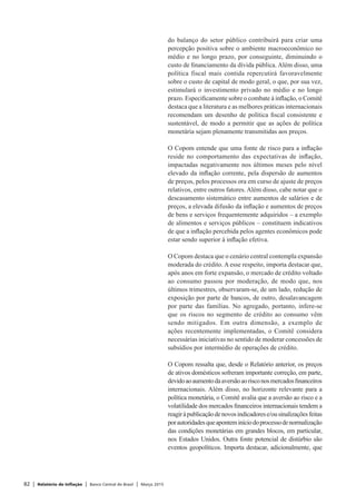 82 | Relatório de Inflação | Banco Central do Brasil | Março 2015
do balanço do setor público contribuirá para criar uma
percepção positiva sobre o ambiente macroeconômico no
médio e no longo prazo, por conseguinte, diminuindo o
custo de financiamento da dívida pública. Além disso, uma
política fiscal mais contida repercutirá favoravelmente
sobre o custo de capital de modo geral, o que, por sua vez,
estimulará o investimento privado no médio e no longo
prazo. Especificamente sobre o combate à inflação, o Comitê
destaca que a literatura e as melhores práticas internacionais
recomendam um desenho de política fiscal consistente e
sustentável, de modo a permitir que as ações de política
monetária sejam plenamente transmitidas aos preços.
O Copom entende que uma fonte de risco para a inflação
reside no comportamento das expectativas de inflação,
impactadas negativamente nos últimos meses pelo nível
elevado da inflação corrente, pela dispersão de aumentos
de preços, pelos processos ora em curso de ajuste de preços
relativos, entre outros fatores. Além disso, cabe notar que o
descasamento sistemático entre aumentos de salários e de
preços, a elevada difusão da inflação e aumentos de preços
de bens e serviços frequentemente adquiridos – a exemplo
de alimentos e serviços públicos – constituem indicativos
de que a inflação percebida pelos agentes econômicos pode
estar sendo superior à inflação efetiva.
O Copom destaca que o cenário central contempla expansão
moderada do crédito. A esse respeito, importa destacar que,
após anos em forte expansão, o mercado de crédito voltado
ao consumo passou por moderação, de modo que, nos
últimos trimestres, observaram-se, de um lado, redução de
exposição por parte de bancos, de outro, desalavancagem
por parte das famílias. No agregado, portanto, infere-se
que os riscos no segmento de crédito ao consumo vêm
sendo mitigados. Em outra dimensão, a exemplo de
ações recentemente implementadas, o Comitê considera
necessárias iniciativas no sentido de moderar concessões de
subsídios por intermédio de operações de crédito.
O Copom ressalta que, desde o Relatório anterior, os preços
de ativos domésticos sofreram importante correção, em parte,
devidoaoaumentodaaversãoaorisconosmercadosfinanceiros
internacionais. Além disso, no horizonte relevante para a
política monetária, o Comitê avalia que a aversão ao risco e a
volatilidade dos mercados financeiros internacionais tendem a
reagiràpublicaçãodenovosindicadorese/ousinalizaçõesfeitas
porautoridadesqueaponteminíciodoprocessodenormalização
das condições monetárias em grandes blocos, em particular,
nos Estados Unidos. Outra fonte potencial de distúrbio são
eventos geopolíticos. Importa destacar, adicionalmente, que
 