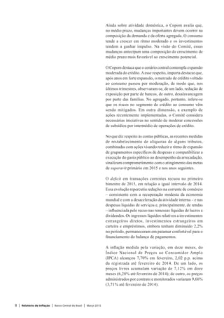 8 | Relatório de Inflação | Banco Central do Brasil | Março 2015
Ainda sobre atividade doméstica, o Copom avalia que,
no médio prazo, mudanças importantes devem ocorrer na
composição da demanda e da oferta agregada. O consumo
tende a crescer em ritmo moderado e os investimentos
tendem a ganhar impulso. Na visão do Comitê, essas
mudanças antecipam uma composição do crescimento de
médio prazo mais favorável ao crescimento potencial.
O Copom destaca que o cenário central contempla expansão
moderada do crédito.Aesse respeito, importa destacar que,
após anos em forte expansão, o mercado de crédito voltado
ao consumo passou por moderação, de modo que, nos
últimos trimestres, observaram-se, de um lado, redução de
exposição por parte de bancos, de outro, desalavancagem
por parte das famílias. No agregado, portanto, infere-se
que os riscos no segmento de crédito ao consumo vêm
sendo mitigados. Em outra dimensão, a exemplo de
ações recentemente implementadas, o Comitê considera
necessárias iniciativas no sentido de moderar concessões
de subsídios por intermédio de operações de crédito.
No que diz respeito às contas públicas, as recentes medidas
de restabelecimento de alíquotas de alguns tributos,
combinadas com ações visando reduzir o ritmo de expansão
de grupamentos específicos de despesas e compatibilizar a
execução do gasto público ao desempenho da arrecadação,
sinalizam comprometimento com o atingimento das metas
de superavit primário em 2015 e nos anos seguintes.
O deficit em transações correntes recuou no primeiro
bimestre de 2015, em relação a igual intervalo de 2014.
Essa evolução repercutiu reduções na corrente de comércio
– consistente com a recuperação modesta da economia
mundial e com a desaceleração da atividade interna – e nas
despesas líquidas de serviços e, principalmente, de rendas
– influenciada pelo recuo nas remessas líquidas de lucros e
dividendos. Os ingressos líquidos relativos a investimentos
estrangeiros diretos, investimentos estrangeiros em
carteira e empréstimos, embora tenham diminuído 2,2%
no período, permaneceram em patamar confortável para o
financiamento do balanço de pagamentos.
A inflação medida pela variação, em doze meses, do
Índice Nacional de Preços ao Consumidor Amplo
(IPCA) alcançou 7,70% em fevereiro, 2,02 p.p. acima
da registrada até fevereiro de 2014. De um lado, os
preços livres acumulam variação de 7,12% em doze
meses (6,28% até fevereiro de 2014); de outro, os preços
administrados por contrato e monitorados variaram 9,66%
(3,71% até fevereiro de 2014).
 