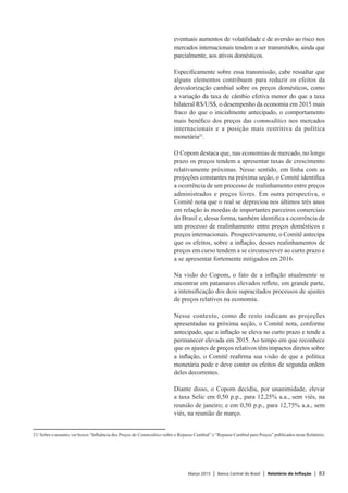 Março 2015 | Banco Central do Brasil | Relatório de Inflação | 83
eventuais aumentos de volatilidade e de aversão ao risco nos
mercados internacionais tendem a ser transmitidos, ainda que
parcialmente, aos ativos domésticos.
Especificamente sobre essa transmissão, cabe ressaltar que
alguns elementos contribuem para reduzir os efeitos da
desvalorização cambial sobre os preços domésticos, como
a variação da taxa de câmbio efetiva menor do que a taxa
bilateral R$/US$, o desempenho da economia em 2015 mais
fraco do que o inicialmente antecipado, o comportamento
mais benéfico dos preços das commodities nos mercados
internacionais e a posição mais restritiva da política
monetária21
.
O Copom destaca que, nas economias de mercado, no longo
prazo os preços tendem a apresentar taxas de crescimento
relativamente próximas. Nesse sentido, em linha com as
projeções constantes na próxima seção, o Comitê identifica
a ocorrência de um processo de realinhamento entre preços
administrados e preços livres. Em outra perspectiva, o
Comitê nota que o real se depreciou nos últimos três anos
em relação às moedas de importantes parceiros comerciais
do Brasil e, dessa forma, também identifica a ocorrência de
um processo de realinhamento entre preços domésticos e
preços internacionais. Prospectivamente, o Comitê antecipa
que os efeitos, sobre a inflação, desses realinhamentos de
preços em curso tendem a se circunscrever ao curto prazo e
a se apresentar fortemente mitigados em 2016.
Na visão do Copom, o fato de a inflação atualmente se
encontrar em patamares elevados reflete, em grande parte,
a intensificação dos dois supracitados processos de ajustes
de preços relativos na economia.
Nesse contexto, como de resto indicam as projeções
apresentadas na próxima seção, o Comitê nota, conforme
antecipado, que a inflação se eleva no curto prazo e tende a
permanecer elevada em 2015. Ao tempo em que reconhece
que os ajustes de preços relativos têm impactos diretos sobre
a inflação, o Comitê reafirma sua visão de que a política
monetária pode e deve conter os efeitos de segunda ordem
deles decorrentes.
Diante disso, o Copom decidiu, por unanimidade, elevar
a taxa Selic em 0,50 p.p., para 12,25% a.a., sem viés, na
reunião de janeiro; e em 0,50 p.p., para 12,75% a.a., sem
viés, na reunião de março.
21/	Sobre o assunto, ver boxes “Influência dos Preços de Commodities sobre o Repasse Cambial” e “Repasse Cambial para Preços” publicados neste Relatório.
 