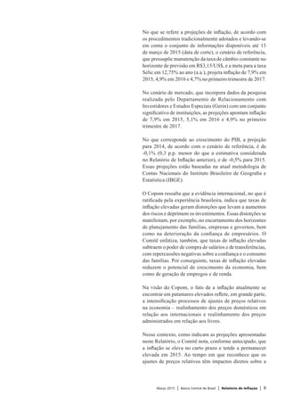 Março 2015 | Banco Central do Brasil | Relatório de Inflação | 9
No que se refere a projeções de inflação, de acordo com
os procedimentos tradicionalmente adotados e levando-se
em conta o conjunto de informações disponíveis até 13
de março de 2015 (data de corte), o cenário de referência,
que pressupõe manutenção da taxa de câmbio constante no
horizonte de previsão em R$3,15/US$, e a meta para a taxa
Selic em 12,75% ao ano (a.a.), projeta inflação de 7,9% em
2015, 4,9% em 2016 e 4,7% no primeiro trimestre de 2017.
No cenário de mercado, que incorpora dados da pesquisa
realizada pelo Departamento de Relacionamento com
Investidores e Estudos Especiais (Gerin) com um conjunto
significativo de instituições, as projeções apontam inflação
de 7,9% em 2015, 5,1% em 2016 e 4,9% no primeiro
trimestre de 2017.
No que corresponde ao crescimento do PIB, a projeção
para 2014, de acordo com o cenário de referência, é de
-0,1% (0,3 p.p. menor do que a estimativa considerada
no Relatório de Inflação anterior), e de -0,5% para 2015.
Essas projeções estão baseadas na atual metodologia de
Contas Nacionais do Instituto Brasileiro de Geografia e
Estatística (IBGE).
O Copom ressalta que a evidência internacional, no que é
ratificada pela experiência brasileira, indica que taxas de
inflação elevadas geram distorções que levam a aumentos
dos riscos e deprimem os investimentos. Essas distorções se
manifestam, por exemplo, no encurtamento dos horizontes
de planejamento das famílias, empresas e governos, bem
como na deterioração da confiança de empresários. O
Comitê enfatiza, também, que taxas de inflação elevadas
subtraem o poder de compra de salários e de transferências,
com repercussões negativas sobre a confiança e o consumo
das famílias. Por conseguinte, taxas de inflação elevadas
reduzem o potencial de crescimento da economia, bem
como de geração de empregos e de renda.
Na visão do Copom, o fato de a inflação atualmente se
encontrar em patamares elevados reflete, em grande parte,
a intensificação processos de ajustes de preços relativos
na economia – realinhamento dos preços domésticos em
relação aos internacionais e realinhamento dos preços
administrados em relação aos livres.
Nesse contexto, como indicam as projeções apresentadas
neste Relatório, o Comitê nota, conforme antecipado, que
a inflação se eleva no curto prazo e tende a permanecer
elevada em 2015. Ao tempo em que reconhece que os
ajustes de preços relativos têm impactos diretos sobre a
 