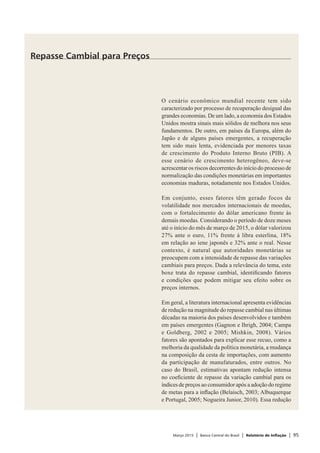 Março 2015 | Banco Central do Brasil | Relatório de Inflação | 95
O cenário econômico mundial recente tem sido
caracterizado por processo de recuperação desigual das
grandes economias. De um lado, a economia dos Estados
Unidos mostra sinais mais sólidos de melhora nos seus
fundamentos. De outro, em países da Europa, além do
Japão e de alguns países emergentes, a recuperação
tem sido mais lenta, evidenciada por menores taxas
de crescimento do Produto Interno Bruto (PIB). A
esse cenário de crescimento heterogêneo, deve-se
acrescentar os riscos decorrentes do início do processo de
normalização das condições monetárias em importantes
economias maduras, notadamente nos Estados Unidos.
Em conjunto, esses fatores têm gerado focos de
volatilidade nos mercados internacionais de moedas,
com o fortalecimento do dólar americano frente às
demais moedas. Considerando o período de doze meses
até o início do mês de março de 2015, o dólar valorizou
27% ante o euro, 11% frente à libra esterlina, 18%
em relação ao iene japonês e 32% ante o real. Nesse
contexto, é natural que autoridades monetárias se
preocupem com a intensidade de repasse das variações
cambiais para preços. Dada a relevância do tema, este
boxe trata do repasse cambial, identificando fatores
e condições que podem mitigar seu efeito sobre os
preços internos.
Em geral, a literatura internacional apresenta evidências
de redução na magnitude do repasse cambial nas últimas
décadas na maioria dos países desenvolvidos e também
em países emergentes (Gagnon e Ihrigh, 2004; Campa
e Goldberg, 2002 e 2005; Mishkin, 2008). Vários
fatores são apontados para explicar esse recuo, como a
melhoria da qualidade da política monetária, a mudança
na composição da cesta de importações, com aumento
da participação de manufaturados, entre outros. No
caso do Brasil, estimativas apontam redução intensa
no coeficiente de repasse da variação cambial para os
índices de preços ao consumidor após a adoção do regime
de metas para a inflação (Belaisch, 2003; Albuquerque
e Portugal, 2005; Nogueira Junior, 2010). Essa redução
Repasse Cambial para Preços
 
